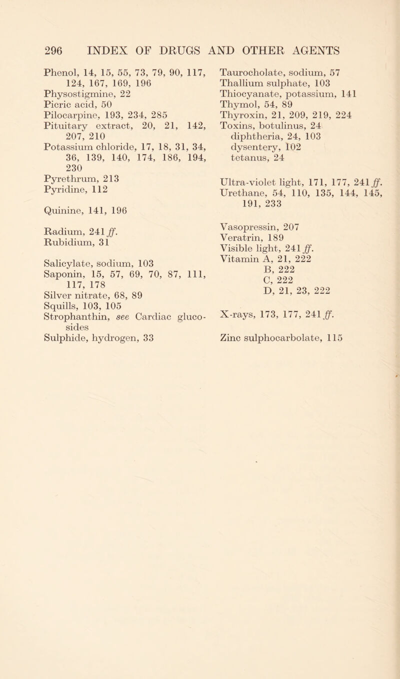 Phenol, 14, 15, 55, 73, 79, 90, 117, 124, 167, 169, 196 Physostigmine, 22 Picric acid, 50 Pilocarpine, 193, 234, 285 Pituitary extract, 20, 21, 142, 207, 210 Potassium chloride, 17, 18, 31, 34, 36, 139, 140, 174, 186, 194, 230 Pyrethrum, 213 Pyridine, 112 Quinine, 141, 196 Radium, 241 ff. Rubidium, 31 Salicylate, sodium, 103 Saponin, 15, 57, 69, 70, 87, 111, 117, 178 Silver nitrate, 68, 89 Squills, 103, 105 Strophanthin, see Cardiac gluco- sides Sulphide, hydrogen, 33 Taurocholate, sodium, 57 Thallium sulphate, 103 Thiocyanate, potassium, 141 Thymol, 54, 89 Thyroxin, 21, 209, 219, 224 Toxins, botulinus, 24 diphtheria, 24, 103 dysentery, 102 tetanus, 24 Ultra-violet light, 171, 177, 241 ff. Urethane, 54, 110, 135, 144, 145, 191, 233 Vasopressin, 207 Veratrin, 189 Visible light, 241 ff. Vitamin A, 21, 222 B, 222 C, 222 D, 21, 23, 222 X-rays, 173, 177, 241 ff. Zinc sulphocarbolate, 115