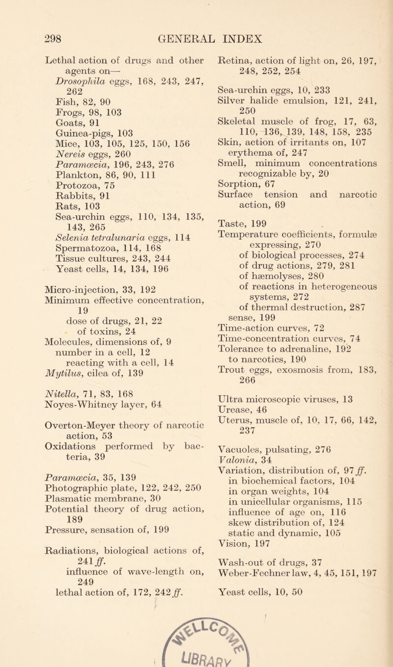 Lethal action of drugs and other agents on— Drosophila eggs, 188, 243, 247, 262 Fish, 82, 90 Frogs, 98, 103 Goats, 91 Guinea-pigs, 103 Mice, 103, 105, 125, 150, 156 Nereis eggs, 260 Paramoecia, 196, 243, 276 Plankton, 86, 90, 111 Protozoa, 75 Rabbits, 91 Rats, 103 Sea-urchin eggs, 110, 134, 135, 143, 265 Selenia tetralunaria eggs, 114 Spermatozoa, 114, 168 Tissue cultures, 243, 244 Yeast cells, 14, 134, 196 Micro-injection, 33, 192 Minimum effective concentration, 19 dose of drugs, 21, 22 of toxins, 24 Molecules, dimensions of, 9 number in a cell, 12 reacting with a cell, 14 Mytilus, cilea of, 139 Nitella, 71, 83, 168 Noyes-Whitney layer, 64 Overton-Meyer theory of narcotic action, 53 Oxidations performed by bac- teria, 39 Paramoecia, 35, 139 Photographic plate, 122, 242, 250 Plasmatic membrane, 30 Potential theory of drug action, 189 Pressure, sensation of, 199 Radiations, biological actions of, 241 ff. influence of wave-length on, 249 lethal action of, 172, 242 ff. Retina, action of light on, 26, 197, 248, 252, 254 Sea-urchin eggs, 10, 233 Silver halide emulsion, 121, 241, 250 Skeletal muscle of frog, 17, 63, 110, 136, 139, 148, 158, 235 Skin, action of irritants on, 107 erythema of, 247 Smell, minimum concentrations recognizable by, 20 Sorption, 67 Surface tension and narcotic action, 69 Taste, 199 Temperature coefficients, formulae expressing, 270 of biological processes, 274 of drug actions, 279, 281 of haemolyses, 280 of reactions in heterogeneous systems, 272 of thermal destruction, 287 sense, 199 Time-action curves, 72 Time-concentration curves, 74 Tolerance to adrenaline, 192 to narcotics, 190 Trout eggs, exosmosis from, 183, 266 Ultra microscopic viruses, 13 Urease, 46 Uterus, muscle of, 10, 17, 66, 142, 237 Vacuoles, pulsating, 276 Valonia, 34 Variation, distribution of, 97 ff. in biochemical factors, 104 in organ weights, 104 in unicellular organisms, 115 influence of age on, 116 skew distribution of, 124 static and dynamic, 105 Vision, 197 Wash-out of drugs, 37 Weber-Fechner law, 4, 45, 151, 197 Yeast cells, 10, 50 i