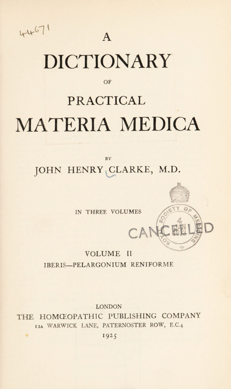 DICTIONARY OF PRACTICAL MATERIA MEDICA BY JOHN HENRY CLARKE, M.D. IN THREE VOLUMES CA VOLUME II IBERIS—PELARGONIUM RENIFORME LONDON THE HOMOEOPATHIC PUBLISHING COMPANY I2a WARWICK LANE, PATERNOSTER ROW, E.C.4 1925