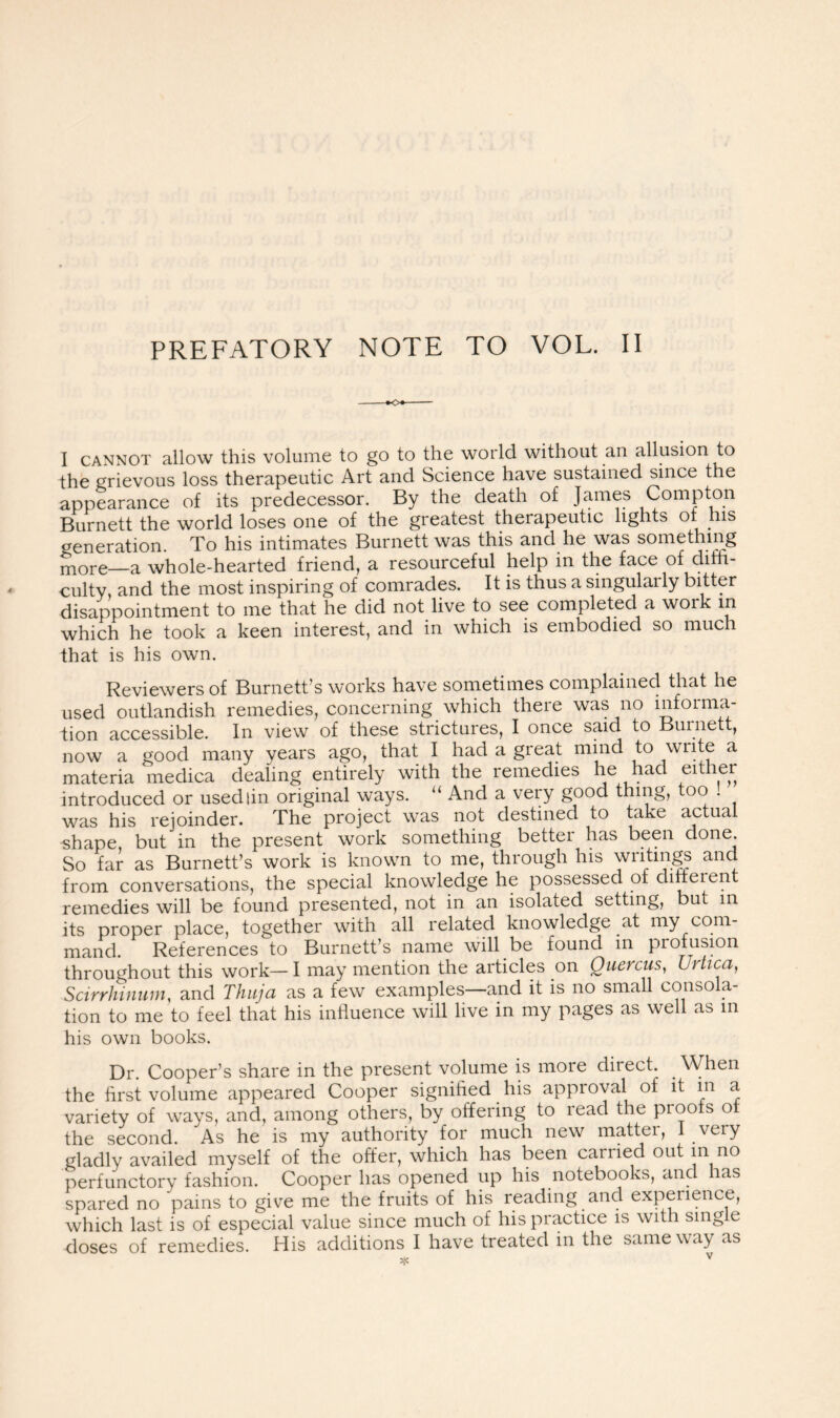 PREFATORY NOTE TO VOL. II -♦O*' I cannot allow this volume to go to the world without an allusion to the Grievous loss therapeutic Art and Science have sustained since the appearance of its predecessor. By the death of James Compton Burnett the world loses one of the greatest therapeutic lights of his veneration. To his intimates Burnett was this and he was something mGre—a whole-hearted friend, a resourceful help in the face of diffi- culty, and the most inspiring of comrades. It is thus a singularly bitter disappointment to me that he did not live to see completed a work in which he took a keen interest, and in which is embodied so muci that is his own. Reviewers of Burnett’s works have sometimes complained that he used outlandish remedies, concerning which there was no informa- tion accessible. In view of these strictures, I once said to Burnett, now a good many years ago, that I had a great mind to wnte a materia medica dealing entirely with the remedies he had ei introduced or used tin original ways. “ And a very good thing, too ! was his rejoinder. The project was not destined to take actual shape, but in the present work something better has been done So far as Burnett’s work is known to me, through his writings and from conversations, the special knowledge he possessed of dirreien remedies will be found presented, not in an isolated setting, but in its proper place, together with all related knowledge at my com- mand. References to Burnett’s name will be found in profusion throughout this work— I may mention the articles on Quercus, Urtica, Scirrhinum, and Thuja as a few examples—and it is no small consola- tion to me to feel that his influence will live in my pages as well as in his own books. Dr. Cooper’s share in the present volume is more direct. When the first volume appeared Cooper signified his approval of it in a variety of ways, and, among others, by offering to lead the proofs o the second. As he is my authority for much new matter, I very gladly availed myself of the offer, which has been cariied out in no perfunctory fashion. Cooper has opened up his notebooks, and has spared no pains to give me the fruits of his reading and experience, which last is of especial value since much of his practice is with sing e doses of remedies. His additions I have treated in the same way as
