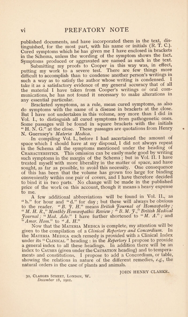 PREFATORY NOTE published documents, and have incorporated them in the text, dis- tinguished, for the most part, with his name or initials (R. T. C.). Cured symptoms which he has given me I have enclosed in brackets in the Schema, unless the wording of the symptom shows the fact. Symptoms produced or aggravated are named as such in the text. Submitting my proofs to Cooper in this way was, in effect, putting my work to a severe test. There are few things more difficult to accomplish than to condense another person’s writings in such a way as to satisfy the author whose writing is condensed. I take it as a satisfactory evidence of my general accuracy that of all the material I have taken from Cooper’s writings or oral com- munications, he has not found it necessary to make alterations in any essential particular. Bracketed symptoms, as a rule, mean cured symptoms, as also do symptoms with the name of a disease in brackets at the close. But I have not undertaken in this volume, any more than I did in Vol. I., to distinguish all cured symptoms from pathogenetic ones. Some passages will be found in square brackets with the initials “ H. N. G.” at the close. These passages are quotations from Henry N. Guernsey’s Materia Medica. In compiling Vol. I., before I had ascertained the amount of space which I should have at my disposal, I did not always repeat in the Schema all the symptoms mentioned under the heading of Characteristics. This omission can be easily made good by writing such symptoms in the margin of the Schema ; but in Vol. II. I have treated myself with more liberality in the matter of space, and have sought, as far as possible, to avoid this necessity. One consequence of this has been that the volume has grown too large for binding conveniently within one pair of covers, and I have therefore decided to bind it in two parts. No change will be made in the published price of the work on this account, though it means a heavy expense to me. A few additional abbreviations will be found in Vol. II., as u h.” for hour and u d.” for day ; but these will always be obvious to the reader. u B. J. Hmeans British Journal of Homoeopathy ; u M. H. R.J Monthly Homoeopathic Review ; u B. M. J.” British Medical Journal; u Med. Adv.v I have further shortened to u M. A.” ; and u Amer. Horn.” to u A. H.” Now that the Materia Medica is complete, my attention will be given to the compilation of a Clinical Repertory and Concordium. In the Materia Medica each remedy is provided with a Clinical Index under its u Clinical ” heading : in the Repertory I propose to provide a general index to all these headings. In addition there will be an index to Causes (given under the Causation heading) and to tempera- ments and constitutions. I propose to add a Concordium, or table, showing the relations in nature of the different remedies, e.g., the natural orders in the case of plants and animals. JOHN HENRY CLARKE. 30, Clarges Street, London, W. December 18, 1901.