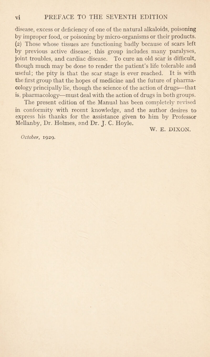 disease, excess or deficiency of one of the natural alkaloids, poisoning by improper food, or poisoning by micro-organisms or their products. (2) Those whose tissues are functioning badly because of scars left by previous active disease; this group includes many paralyses, joint troubles, and cardiac disease. To cure an old scar is difficult, though much may be done to render the patient’s life tolerable and useful; the pity is that the scar stage is ever reached. It is with the first group that the hopes of medicine and the future of pharma- cology principally lie, though the science of the action of drugs—that is, pharmacology—must deal with the action of drugs in both groups. The present edition of the Manual has been completely revised in conformity with recent knowledge, and the author desires to express his thanks for the assistance given to him by Professor Mellanby, Dr. Holmes, and Dr. J. C. Hoyle. W. E. DIXON. October, 1929.