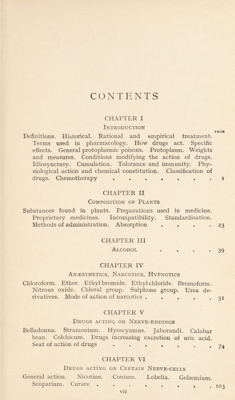 CONTENTS CHAPTER I Introduction Definitions. Historical. Rational and empirical treatment. Terms used in pharmacology. How drugs act. Specific effects. General protoplasmic poisons. Protoplasm. Weights and measures. Conditions modifying the action of drugs. Idiosyncrasy. Cumulation. Tolerance and immunity. Phy- siological action and chemical constitution. Classification of drugs. Chemotherapy ....... CHAPTER II Composition of Plants Substances found in plants. Preparations used in medicine. Proprietary medicines. Incompatibility. Standardisation. Methods of administration. Absorption » « . . CHAPTER HI Alcohol e * o . CHAPTER IV Anesthetics, Narcotics, Hypnotics Chloroform. Ether. Ethyl bromide. Ethyl chloride. Bromoform. Nitrous oxide. Chloral group. Sulphone group. Urea de- rivatives. Mode of action of narcotics . • . , . CHAPTER V Drugs acting on Nerve-endings Belladonna. Stramonium. Hyoscyamus. Jaborandi. Calabar bean. Colchicum. Drugs increasing excretion of uric acid. Seat of action of drugs . . « o « « . CHAPTER VI Drugs acting on Certain Nerve-cells General action. Nicotine. -Conium. Lobelia. Gelsemium. Scoparium. Curare vii PAGE I 23 39 51 74 103