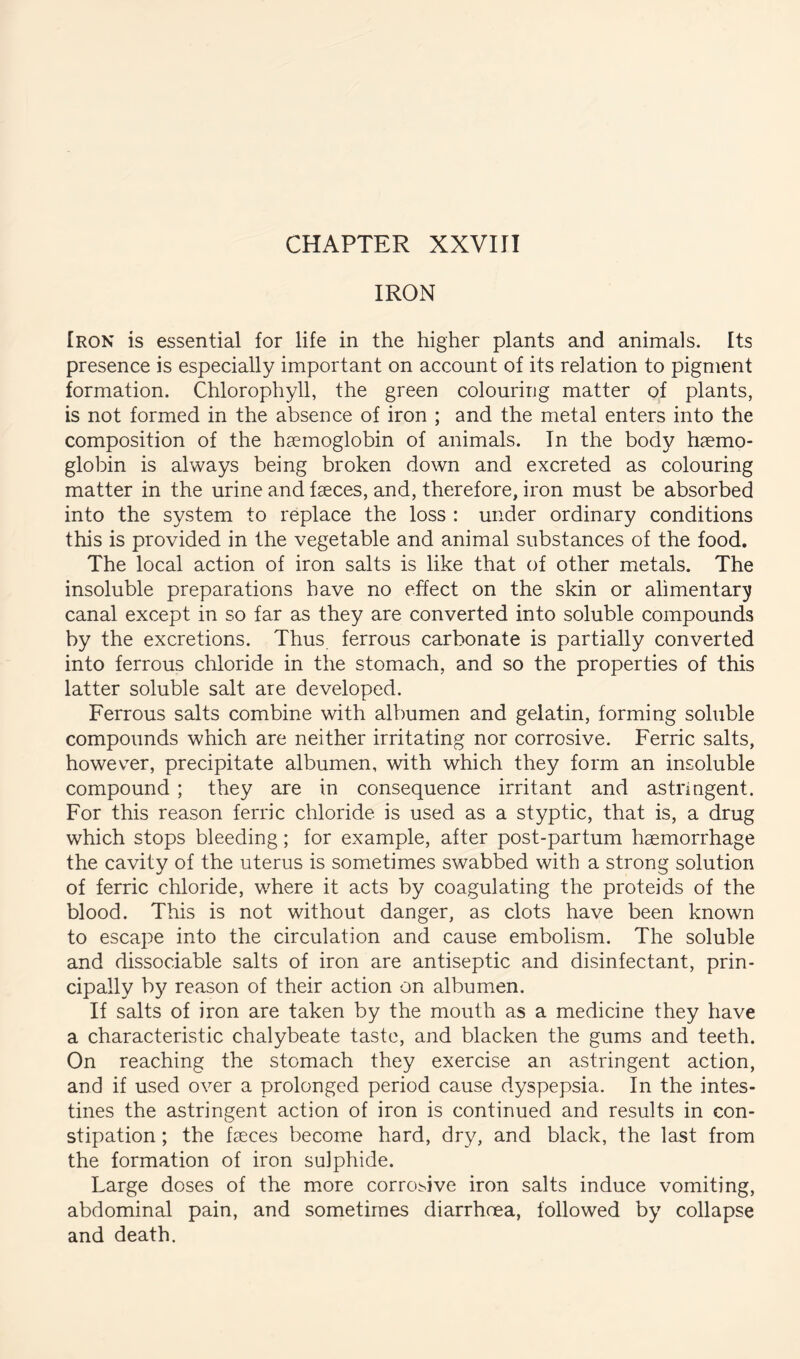 CHAPTER XXVIII IRON Iron is essential for life in the higher plants and animals. Its presence is especially important on account of its relation to pigment formation. Chlorophyll, the green colouring matter of plants, is not formed in the absence of iron ; and the metal enters into the composition of the hsemoglobin of animals. In the body h?emo- glolDin is always being broken down and excreted as colouring matter in the urine and faeces, and, therefore, iron must be absorbed into the system to replace the loss : under ordinary conditions this is provided in the vegetable and animal substances of the food. The local action of iron salts is like that of other metals. The insoluble preparations have no effect on the skin or alimentar;y canal except in so far as they are converted into soluble compounds by the excretions. Thus ferrous carbonate is partially converted into ferrous chloride in the stomach, and so the properties of this latter soluble salt are developed. Ferrous salts combine with albumen and gelatin, forming soluble compounds which are neither irritating nor corrosive. Ferric salts, however, precipitate albumen, with which they form an insoluble compound ; they are in consequence irritant and astriagent. For this reason ferric chloride is used as a styptic, that is, a drug which stops bleeding; for example, after post-partum haemorrhage the cavity of the uterus is sometimes swabbed with a strong solution of ferric chloride, where it acts by coagulating the proteids of the blood. This is not without danger, as clots have been known to escape into the circulation and cause embolism. The soluble and dissociable salts of iron are antiseptic and disinfectant, prin- cipally by reason of their action on albumen. If salts of iron are taken by the mouth as a medicine they have a characteristic chalybeate taste, and blacken the gums and teeth. On reaching the stomach they exercise an astringent action, and if used over a prolonged period cause dyspepsia. In the intes- tines the astringent action of iron is continued and results in con- stipation ; the feces become hard, dry, and black, the last from the formation of iron sulphide. Large doses of the more corrosive iron salts induce vomiting, abdominal pain, and sometimes diarrhoea, followed by collapse and death.