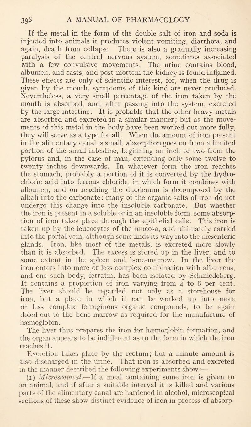 If the metal in the form of the double salt of iron and soda is injected into animals it produces violent vomiting, diarrhoea, and again, death from collapse. There is also a gradually increasing paralysis of the central nervous system, sometimes associated ivith a few convulsive movements. The urine contains blood, albumen, and casts, and post-mortem the kidney is found inflamed. These effects are only of scientific interest, for, when the drug is given by the mouth, symptoms of this kind are never produced. Nevertheless, a very small percentage of the iron taken by the mouth is absorbed, and, after passing into the system, excreted by the large intestine. It is probable that the other heavy metals are absorbed and excreted in a similar manner; but as the move- ments of this metal in the body have been worked out more fuUy, they will serve as a type for all. When the amount of iron present in the alimentary canal is small, absorption goes on from a limited portion of the small intestine, beginning an inch or two from the pylorus and, in the case of man, extending only some twelve to twenty inches downwards. In whatever form the iron reaches the stomach, probably a portion of it is converted by the hydro- chloric acid into ferrous chloride, in which form it combines with albumen, and on reaching the duodenum is decomposed by the alkali into the carbonate: many of the organic salts of iron do not undergo this change into the insoluble carbonate. But whether the iron is present in a soluble or in an insoluble form, some absorp- tion of iron takes place through the epithelial cells. This iron is taken up by the leucocytes of the mucosa, and ultimately carried into the portal vein, although some finds its way into the mesenteric glands. Iron, like most of the metals, is excreted more slowly than it is absorbed. The excess is stored up in the liver, and to some extent in the spleen and bone-marrow. In the liver the iron enters into more or less complex combination with albumens, and one such body, ferratin, has been isolated by Schmiedeberg. It contains a proportion of iron varying from 4 to 8 per cent. The liver should be regarded not only as a storehouse for iron, but a place in which it can be worked up into more or less complex ferruginous organic compounds, to be again doled out to the bone-marrow as required for the manufacture of haemoglobin. The liver thus prepares the iron for haemoglobin formation, and the organ appears to be indifferent as to the form in which the iron reaches it. Excretion takes place by the rectum; but a minute amount is also discharged in the urine. That iron is absorbed and excreted in the manner described the following experiments show:— (i) Microscopical.—If a meal containing some iron is given to an animal, and if after a suitable interval it is killed and various parts of the alimentary canal are hardened in alcohol, microscopical sections of these show distinct evidence of iron in process of absorp-