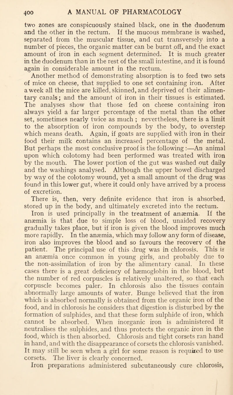 two zones are conspicuously stained black, one in the duodenum and the other in the rectum. If the mucous membrane is washed, separated from the muscular tissue, and cut transversely into a number of pieces, the organic matter can be burnt^ff, and the exact amount of iron in each segment determined. It is much greater in the duodenum than in the rest of the small intestine, and it is found again in considerable amount in the rectum. Another method of demonstrating absorption is to feed two sets of mice on cheese, that supplied to one set containing iron. After a week all the mice are killed, skinned, and deprived of their alimen- tary canals; and the amount of iron in their tissues is estimated. The analyses show that those fed on cheese containing iron always yield a far larger percentage of the metal than the other set, sometimes nearly twice as much ; nevertheless, there is a limit to the absorption of iron compounds by the body, to overstep which means death. Again, if goats are supplied with iron in their food their milk contains an increased percentage of the metal. But perhaps the most conclusive proof is the following :—An animal upon which colotomy had been performed was treated with iron by the mouth. The lower portion of the gut was washed out daily and the washings analysed. Although the upper bowel discharged by way of the colotomy wound, yet a small amount of the drug was found in this lower gut, where it could only have arrived by a process of excretion. There is, then, very definite evidence that iron is absorbed, stored up in the body, and ultimately excreted into the rectum. Iron is used principally in the treatment of anaemia. If the anaemia is that due to simple loss of blood, unaided recovery gradually takes place, but if iron is given the blood improves much more rapidly. In the anaemia, which may follow any form of disease, iron also improves the blood and so favours the recovery of the patient. The principal use of this drug was in chlorosis. This is an anaemia once common in young girls, and probably due to the non-assimilation of iron by the alimentary canal. In these cases there is a great deficiency of haemoglobin in the blood, but the number of red corpuscles is relatively unaltered, so that each corpuscle becomes paler. In chlorosis also the tissues contain abnormally large amounts of water. Bunge believed that the iron which is absorbed normally is obtained from the organic iron of the food, and in chlorosis he considers that digestion is disturbed by the formation of sulphides, and that these form sulphide of iron, which cannot be absorbed. When inorganic iron is administered it neutralises the sulphides, and thus protects the organic iron in the food, which is then absorbed. Chlorosis and tight corsets ran hand in hand, and with the disappearance of corsets the chlorosis vanished. It may still be seen when a girl for some reason is required to use corsets. The liver is clearly concerned. Iron preparations administered subcutaneously cure chlorosis,