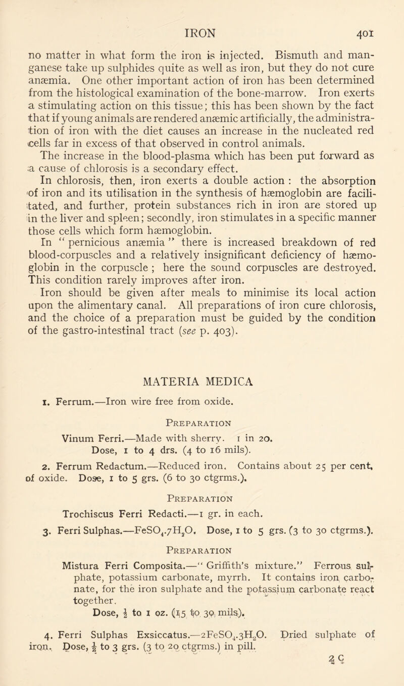 no matter in what form the iron is injected. Bismuth and man- ganese take up sulphides quite as well as iron, but they do not cure anasmia. One other important action of iron has been determined from the histological examination of the bone-marrow. Iron exerts a stimulating action on this tissue; this has been shown by the fact that if young animals are rendered anaemic artificially, the administra- tion of iron with the diet causes an increase in the nucleated red cells far in excess of that observed in control animals. The increase in the blood-plasma which has been put forward as ;a cause of chlorosis is a secondary effect. In chlorosis, then, iron exerts a double action : the absorption 'of iron and its utilisation in the synthesis of haemoglobin are facili- tated, and further, protein substances rich in iron are stored up lin the liver and spleen; secondly, iron stimulates in a specific manner those cells which form haemoglobin. In “ pernicious anaemia there is increased breakdown of red blood-corpuscles and a relatively insignificant deficiency of haemo- globin in the corpuscle ; here the sound corpuscles are destroyed. This condition rarely improves after iron. Iron should be given after meals to minimise its local action upon the alimentary canal. All preparations of iron cure chlorosis, and the choice of a preparation must be guided by the condition of the gastro-intestinal tract [see p. 403). MATERIA MEDICA 1. Ferrum.—Iron wire free from oxide. Preparation Vinum Ferri.—Made with sherry, i in 20. Dose, I to 4 drs. (4 to 16 mils). 2. Ferrum Redactum.—Reduced iron. Contains about 25 per cent, of oxide. Dose, i to 5 grs. (6 to 30 ctgrms.). Preparation Trochiscus Ferri Redacti.—i gr. in each. 3. Ferri Sulphas.—FeSO^.yHgO, Dose, i to 5 grs. (3 to 30 ctgrms.). Preparation Mistura Ferri Composita.—“ Griffith’s mixture.” Ferrous snip phate, potassium carbonate, myrrh. It contains iron, carbo- nate, for the iron sulphate and the potassjum carbonate react together. Dose, I to I Qz. (ii5 tP, 3P) mils}. 4. Ferri Sulphas Exsiccatus.—2FeS04.3H20. Dried sulphate of iron. Dose, i to 3 grs. (3 to 20 ctgrms.) in pill.