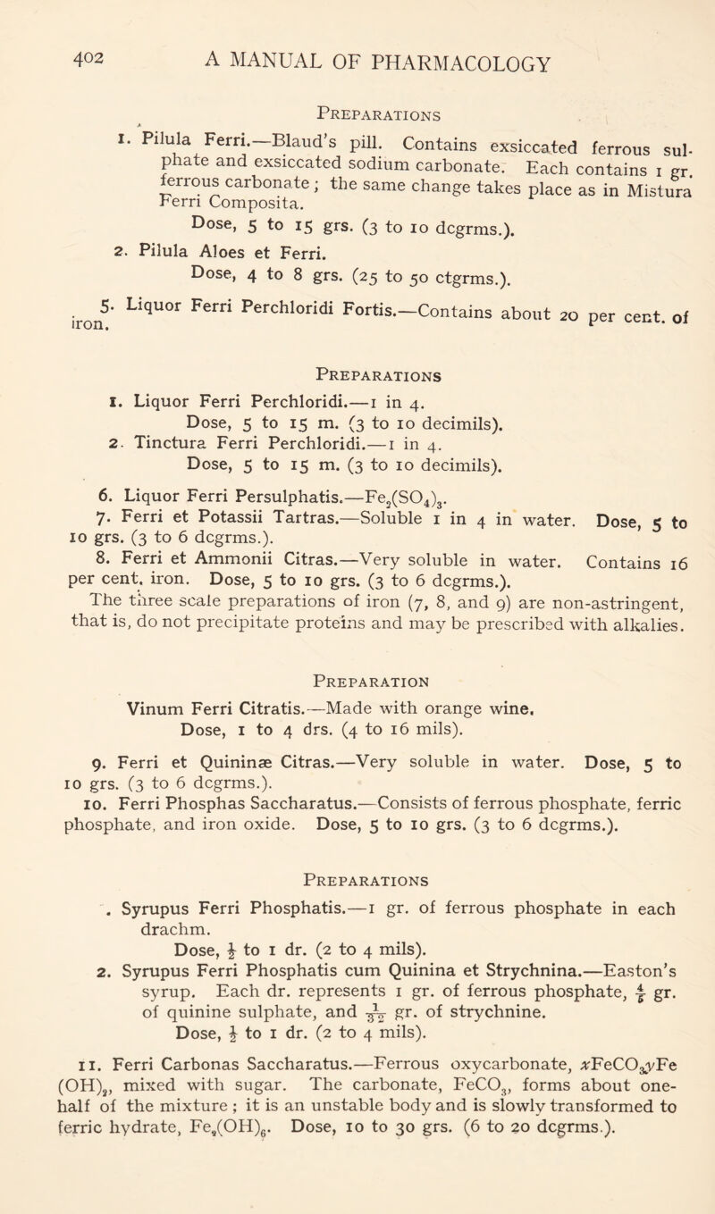 Preparations 1. Pilula Fern.—Blaud’s pill. Contains exsiccated ferrous sul- phate and exsiccated sodium carbonate. Each contains i ^r. ^rrous carbonate; the same change takes place as in Mistura Fern Composita. Dose, 5 to 15 grs. (3 to 10 dcgrms.). 2. Pilula Aloes et Ferri. Dose, 4 to 8 grs. (25 to 50 ctgrms.). iron®' Perchloridi Fortis.-Contains about 20 per cent, ol Preparations 1. Liquor Ferri Perchloridi.—i in 4. Dose, 5 to 15 m. (3 to 10 decimils). 2. Tinctura Ferri Perchloridi.—i in 4. Dose, 5 to 15 m. (3 to 10 decimils). 6. Liquor Ferri Persulphatis.— Fe,(SO,)3. 7. Ferri et Potassii Tartras.—Soluble i in 4 in water. Dose, 5 to 10 grs. (3 to 6 dcgrms.). 8. Ferri et Ammonii Citras.—Very soluble in water. Contains 16 per cent. iron. Dose, 5 to 10 grs. (3 to 6 dcgrms.). The three scale preparations of iron (7, 8, and 9) are non-astringent, that is, do not precipitate proteins and may be prescribed with alkalies. Preparation Vinum Ferri Citratis.—Made with orange wine. Dose, I to 4 drs. (4 to 16 mils). 9. Ferri et Quininae Citras.—Very soluble in water. Dose, 5 to 10 grs. (3 to 6 dcgrms.). 10. Ferri Phosphas Saccharatus.—Consists of ferrous phosphate, ferric phosphate, and iron oxide. Dose, 5 to 10 grs. (3 to 6 dcgrms.). Preparations A Syrupus Ferri Phosphatis.—i gr. of ferrous phosphate in each drachm. Dose, to I dr. (2 to 4 mils). 2. Syrupus Ferri Phosphatis cum Quinina et Strychnina.—Easton’s syrup. Each dr. represents i gr. of ferrous phosphate, gr. of quinine sulphate, and gr. of strychnine. Dose, i to I dr. (2 to 4 mils). II. Ferri Carbonas Saccharatus.—Ferrous oxycarbonate, ArFeCOgyEe (OH)^, mixed with sugar. The carbonate, FeCO^, forms about one- half of the mixture ; it is an unstable body and is slowly transformed to ferric hydrate, Fe/OH)g. Dose, 10 to 30 grs. (6 to 20 dcgrms.).