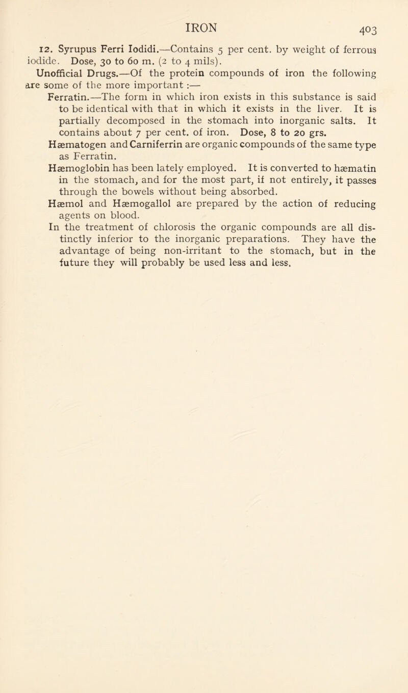 12. Syrupus Ferri lodidi.—Contains 5 per cent, by weight of ferroua iodide. Dose, 30 to 60 m. (2 to 4 mils). Unofficial Drugs.—Of the protein compounds of iron the following are some of the more important:— Ferratin.—The form in which iron exists in this substance is said to be identical with that in which it exists in the liver. It is partially decomposed in the stomach into inorganic salts. It contains about 7 per cent, of iron. Dose, 8 to 20 grs. Haematogen and Carniferrin are organic compounds of the same type as Ferratin. Haemoglobin has been lately employed. It is converted to haematin in the stomach, and for the most part, if not entirely, it passes through the bowels without being absorbed. Haemol and Haemogallol are prepared by the action of reducing agents on blood. In the treatment of chlorosis the organic compounds are all dis- tinctly inferior to the inorganic preparations. They have the advantage of being non-irritant to the stomach, but in the future they will probably be used less and less.