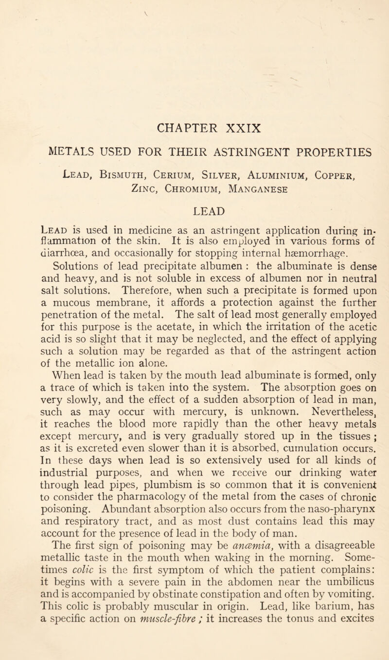 CHAPTER XXIX METALS USED FOR THEIR ASTRINGENT PROPERTIES Lead, Bismuth, Cerium, Silver, Aluminium, Copper, Zinc, Chromium, Manganese LEAD Lead is used in medicine as an astringent application during in- flammation ot the skin. It is also employed in various forms of diarrhoea, and occasionally for stopping internal haemorrhage. Solutions of lead precipitate albumen : the albuminate is dense and heavy, and is not soluble in excess of albumen nor in neutral salt solutions. Therefore, when such a precipitate is formed upon a mucous membrane, it affords a protection against the further penetration of the metal. The salt of lead most generally employed for this purpose is the acetate, in which the irritation of the acetic acid is so slight that it may be neglected, and the effect of applying such a solution may be regarded as that of the astringent action of the metallic ion alone. When lead is taken by the mouth lead albuminate is formed, only a trace of which is taken into the system. The absorption goes on very slowly, and the effect of a sudden absorption of lead in man, such as may occur with mercury, is unknown. Nevertheless, it reaches the blood more rapidly than the other heavy metals except mercury, and is very gradually stored up in the tissues ; as it is excreted even slower than it is absorbed, cumulation occurs. In these days when lead is so extensively used for all kinds of industrial purposes, and when we receive our drinking water through lead pipes, plumbism is so common that it is convenient to consider the pharmacology of the metal from the cases of chronic poisoning. Abundant absorption also occurs from the naso-pharynx and respiratory tract, and as most dust contains lead this may account for the presence of lead in the body of man. The first sign of poisoning may be ancemia, with a disagreeable metallic taste in the mouth when waking in the morning. Some- times colic is the first symptom of which the patient complains: it begins with a severe pain in the abdomen near the umbilicus and is accompanied by obstinate constipation and often by vomiting. This colic is probably muscular in origin. Lead, like barium, has a specific action on muscle-fibre ; it increases the tonus and excites