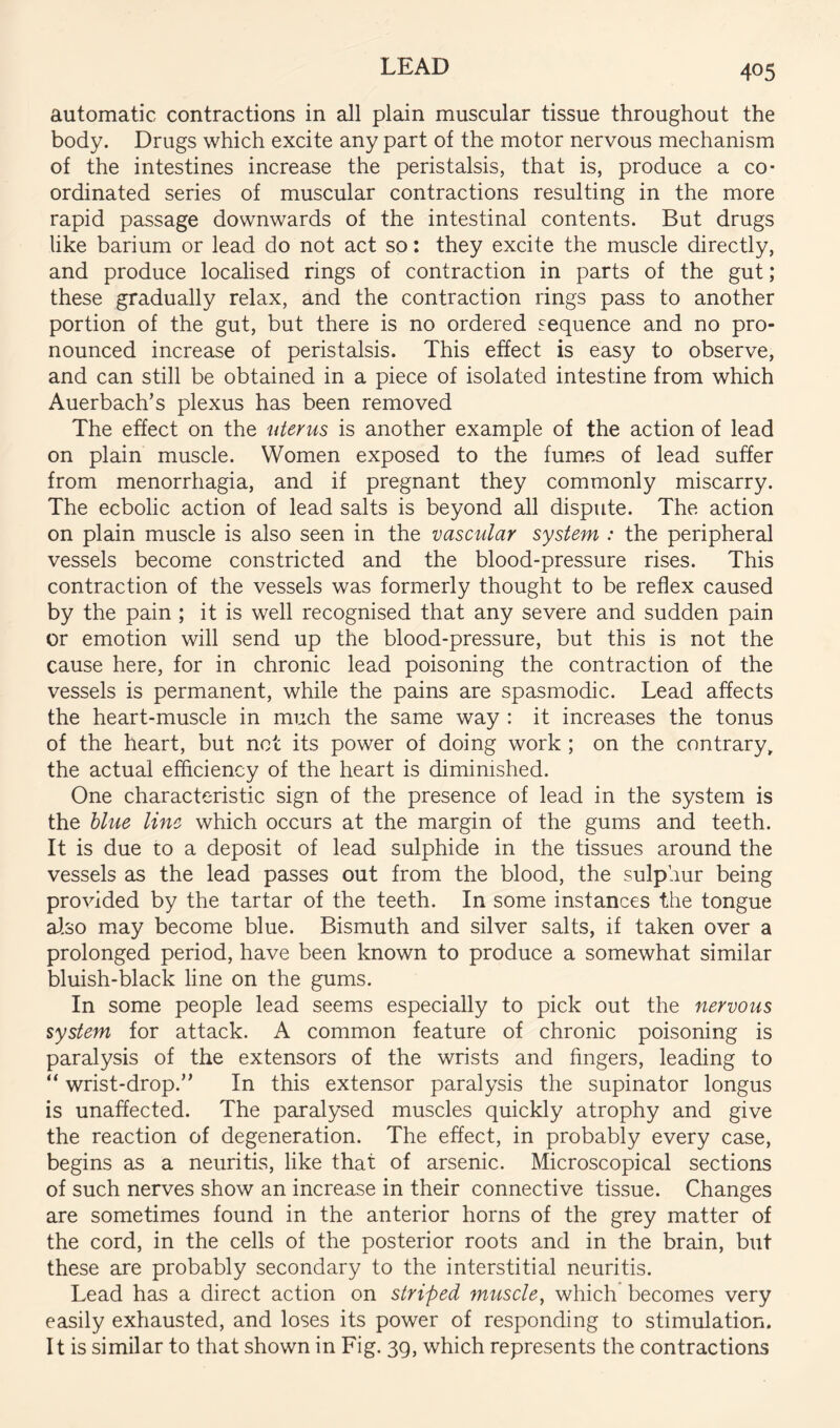 automatic contractions in all plain muscular tissue throughout the body. Drugs which excite any part of the motor nervous mechanism of the intestines increase the peristalsis, that is, produce a co- ordinated series of muscular contractions resulting in the more rapid passage downwards of the intestinal contents. But drugs like barium or lead do not act so: they excite the muscle directly, and produce localised rings of contraction in parts of the gut; these gradually relax, and the contraction rings pass to another portion of the gut, but there is no ordered sequence and no pro- nounced increase of peristalsis. This effect is easy to observe, and can still be obtained in a piece of isolated intestine from which Auerbach’s plexus has been removed The effect on the uterus is another example of the action of lead on plain muscle. Women exposed to the fumes of lead suffer from menorrhagia, and if pregnant they commonly miscarry. The ecbolic action of lead salts is beyond all dispute. The action on plain muscle is also seen in the vascular system : the peripheral vessels become constricted and the blood-pressure rises. This contraction of the vessels was formerly thought to be reflex caused by the pain ; it is well recognised that any severe and sudden pain or emotion will send up the blood-pressure, but this is not the cause here, for in chronic lead poisoning the contraction of the vessels is permanent, while the pains are spasmodic. Lead affects the heart-muscle in much the same way : it increases the tonus of the heart, but net its power of doing work ; on the contrary, the actual efficiency of the heart is diminished. One characteristic sign of the presence of lead in the system is the blue line which occurs at the margin of the gums and teeth. It is due to a deposit of lead sulphide in the tissues around the vessels as the lead passes out from the blood, the sulphur being provided by the tartar of the teeth. In some instances the tongue also may become blue. Bismuth and silver salts, if taken over a prolonged period, have been known to produce a somewhat similar bluish-black line on the gums. In some people lead seems especially to pick out the nervous system for attack. A common feature of chronic poisoning is paralysis of the extensors of the wrists and fingers, leading to “ wrist-drop.” In this extensor paralysis the supinator longus is unaffected. The paralysed muscles quickly atrophy and give the reaction of degeneration. The effect, in probably every case, begins as a neuritis, like that of arsenic. Microscopical sections of such nerves show an increase in their connective tissue. Changes are sometimes found in the anterior horns of the grey matter of the cord, in the cells of the posterior roots and in the brain, but these are probably secondary to the interstitial neuritis. Lead has a direct action on striped muscle^ which becomes very easily exhausted, and loses its power of responding to stimulation. It is similar to that shown in Fig. 39, which represents the contractions