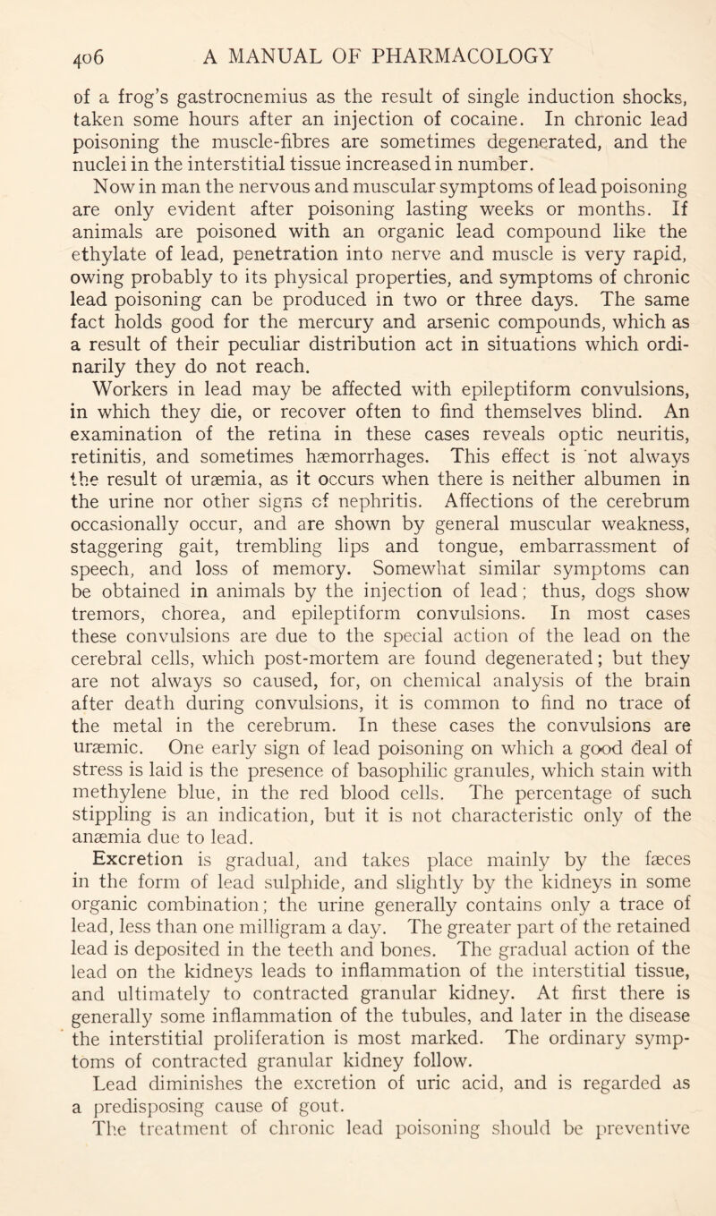 of a frog’s gastrocnemius as the result of single induction shocks, taken some hours after an injection of cocaine. In chronic lead poisoning the muscle-fibres are sometimes degenerated, and the nuclei in the interstitial tissue increased in number. Now in man the nervous and muscular symptoms of lead poisoning are only evident after poisoning lasting weeks or months. If animals are poisoned with an organic lead compound like the ethylate of lead, penetration into nerve and muscle is very rapid, owing probably to its physical properties, and symptoms of chronic lead poisoning can be produced in two or three days. The same fact holds good for the mercury and arsenic compounds, which as a result of their peculiar distribution act in situations which ordi- narily they do not reach. Workers in lead may be affected with epileptiform convulsions, in which they die, or recover often to find themselves blind. An examination of the retina in these cases reveals optic neuritis, retinitis, and sometimes haemorrhages. This effect is not always the result of uraemia, as it occurs when there is neither albumen in the urine nor other signs of nephritis. Affections of the cerebrum occasionally occur, and are shown by general muscular weakness, staggering gait, trembling lips and tongue, embarrassment of speech, and loss of memory. Somewhat similar symptoms can be obtained in animals by the injection of lead; thus, dogs show tremors, chorea, and epileptiform convulsions. In most cases these convulsions are due to the special action of the lead on the cerebral cells, which post-mortem are found degenerated; but they are not always so caused, for, on chemical analysis of the brain after death during convulsions, it is common to find no trace of the metal in the cerebrum. In these cases the convulsions are uraemic. One early sign of lead poisoning on which a good deal of stress is laid is the presence of basophilic granules, which stain with methylene blue, in the red blood cells. The percentage of such stippling is an indication, but it is not characteristic only of the anaemia due to lead. Excretion is gradual, and takes place mainly by the faeces in the form of lead sulphide, and slightly by the kidneys in some organic combination; the urine generally contains only a trace of lead, less than one milligram a day. The greater part of the retained lead is deposited in the teeth and bones. The gradual action of the lead on the kidneys leads to inflammation of the interstitial tissue, and ultimately to contracted granular kidney. At first there is generally some inflammation of the tubules, and later in the disease the interstitial proliferation is most marked. The ordinary symp- toms of contracted granular kidney follow. Lead diminishes the excretion of uric acid, and is regarded as a predisposing cause of gout. Tlie treatment of chronic lead poisoning should be preventive