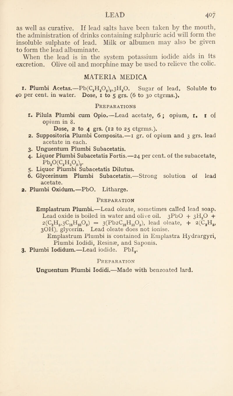 as well as curative. If lead salts have been taken by the mouth, the administration of drinks containing sulphuric acid will form the insoluble sulphate of lead. Milk or albumen may also be given to form the lead albuminate. When the lead is in the system potassium iodide aids in Its excretion. Olive oil and morphine may be used to relieve the colic. MATERIA MEDICA 1. Plumbi Acetas.—Pb(C2H303)2,3H30. Sugar of lead* Soluble to 40 per cent, in water. Dose, i to 5 grs. (6 to 30 ctgrms.). Preparations 1. Pilula Plumbi cum Opio.—Lead acetate, 6 ; opium, r, i oi opium in 8. Dose, 2 to 4 grs. (12 to 25 ctgrms.). 2. Suppositoria Plumbi Composita.—i gr. of opium and 3 grs. lead acetate in each. 3. Unguentum Plumbi Subacetatis. 4. Liquor Plumbi Subacetatis Fortis.—24 per cent, of the subacetate, Pb20(C2H302),. 5. Liquor Plumbi Subacetatis Dilutus. 6. Glycerinum Plumbi Subacetatis.—Strong solution of lead acetate. 2. Plumbi Oxidum,—PbO. Litharge. Preparation Emplastrum Plumbi.—Lead oleate, sometimes called lead soap. Lead oxide is boiled in water and olive oil. 3PbO + 3H2O 4- 2(C3H„3CjgH3302) = 3(Pb2C,8H3302), lead oleate, + 2(C3H^, 3OH), glycerin. Lead oleate does not ionise. Emplastrum Plumbi is contained in Emplastra Hydrargyri, Plumbi lodidi, Resinae, and Saponis. 3. Plumbi lodidum.—Lead iodide. Pblj, Preparation Unguentum Plumbi lodidi.—Made with benzoated lard.
