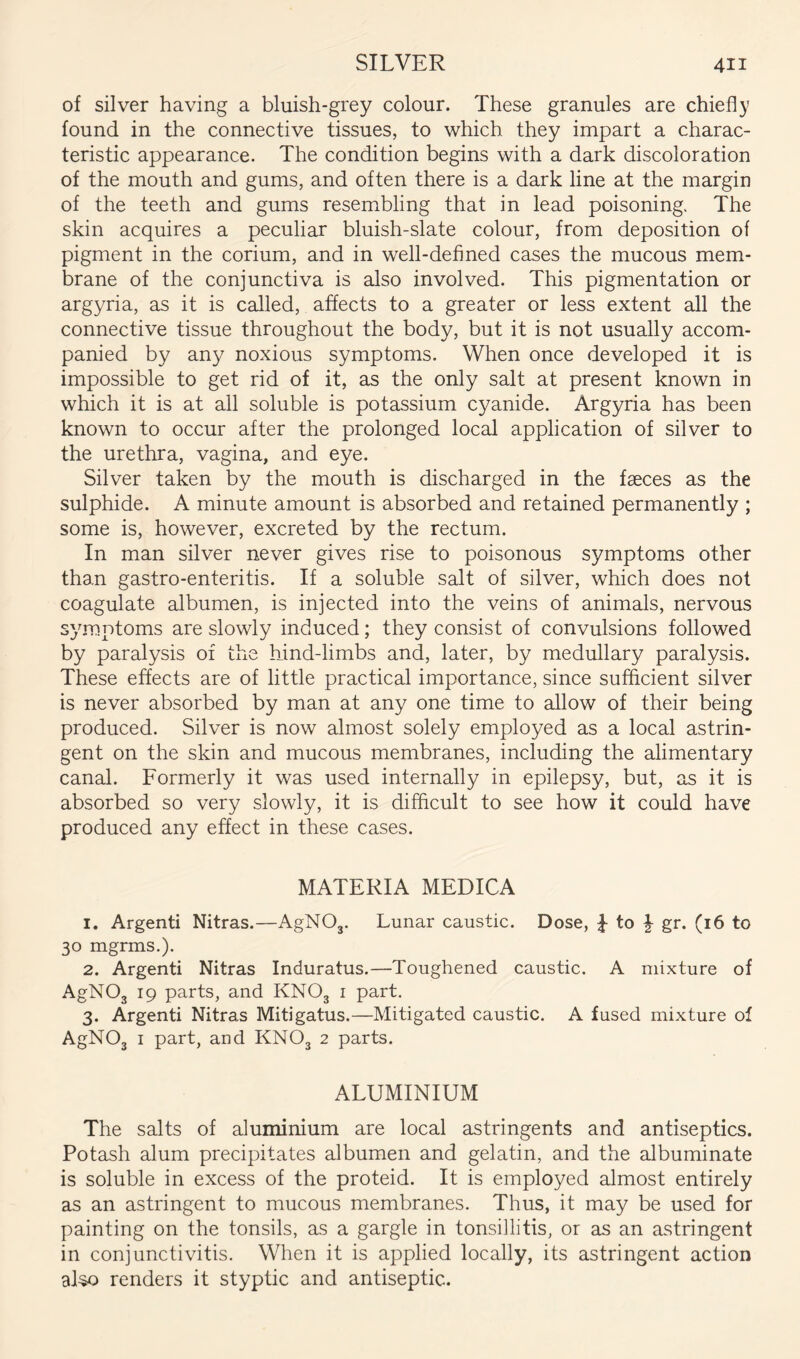 of silver having a bluish-grey colour. These granules are chiefly found in the connective tissues, to which they impart a charac- teristic appearance. The condition begins with a dark discoloration of the mouth and gums, and often there is a dark line at the margin of the teeth and gums resembling that in lead poisoning. The skin acquires a peculiar bluish-slate colour, from deposition of pigment in the corium, and in well-defined cases the mucous mem- brane of the conjunctiva is also involved. This pigmentation or argyria, as it is called, affects to a greater or less extent all the connective tissue throughout the body, but it is not usually accom- panied by any noxious symptoms. When once developed it is impossible to get rid of it, as the only salt at present known in which it is at all soluble is potassium cyanide. Argyria has been known to occur after the prolonged local application of silver to the urethra, vagina, and eye. Silver taken by the mouth is discharged in the faeces as the sulphide. A minute amount is absorbed and retained permanently ; some is, however, excreted by the rectum. In man silver never gives rise to poisonous symptoms other than gastro-enteritis. If a soluble salt of silver, which does not coagulate albumen, is injected into the veins of animals, nervous symptoms are slowly induced; they consist of convulsions followed by paralysis of the hind-limbs and, later, by medullary paralysis. These effects are of little practical importance, since sufficient silver is never absorbed by man at any one time to allow of their being produced. Silver is now almost solely employed as a local astrin- gent on the skin and mucous membranes, including the alimentary canal. Formerly it was used internally in epilepsy, but, as it is absorbed so very slowly, it is difficult to see how it could have produced any effect in these cases. MATERIA MEDICA 1. Argenti Nitras.—AgNOj. Lunar caustic. Dose, J to gr. (16 to 30 mgrms.). 2. Argenti Nitras Induratus.—Toughened caustic. A mixture of AgNOg 19 parts, and KNO3 i part. 3. Argenti Nitras Mitigatus.—Mitigated caustic, A fused mixture of AgNOg I part, and KNOg 2 parts. ALUMINIUM The salts of aluminium are local astringents and antiseptics. Potash alum precipitates albumen and gelatin, and the albuminate is soluble in excess of the proteid. It is employed almost entirely as an astringent to mucous membranes. Thus, it may be used for painting on the tonsils, as a gargle in tonsillitis, or as an astringent in conjunctivitis. When it is applied locally, its astringent action al^ renders it styptic and antiseptic.