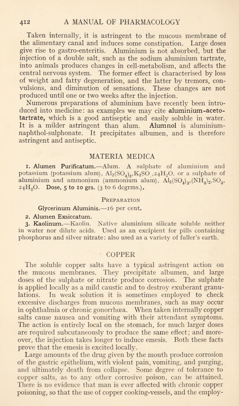 Taken internally, it is astringent to the mucous membrane of the alimentary canal and induces some constipation. Large doses give rise to gastro-enteritis. Aluminium is not absorbed, but the injection of a double salt, such as the sodium aluminium tartrate, into animals produces changes in cell-metabolism, and affects the central nervous system. The former effect is characterised by loss of weight and fatty degeneration, and the latter by tremors, con- vulsions, and diminution of sensations. These changes are not produced until one or two weeks after the injection. Numerous preparations of aluminium have recently been intro- duced into medicine: as examples we may cite aluminium-aceto- tartrate, which is a good antiseptic and easily soluble in water. It is a milder astringent than alum. Alumnol is aluminium- naphthol-sulphonate. It precipitates albumen, and is therefore astringent and antiseptic. MATERIA MEDICA 1. Alumen Purificatum.—Alum. A sulphate of aluminium and potassium (potassium alum), Al2(S04)3,K2S0 ,241120, or a sulphate of aluminium and ammonium (ammonium alum), Al2(SO^)3,(NH^)2,SO^, 24H2O. Dose, 5 to 10 grs. (3 to 6 dcgrms,). Preparation Glycerinum Aluminis.—16 per cent. 2. Alumen Exsiccatum. 3. Kaolinum.—Kaolin. Native aluminium silicate soluble neither in water nor dilute acids. Used as an excipient for pills containing phosphorus and silver nitrate: also used as a variety of fuller’s earth. COPPER The soluble copper salts have a typical astringent action on the mucous membranes. They precipitate albumen, and large doses of the sulphate or nitrate produce corrosion. The sulphate is applied locally as a mild caustic and to destroy exuberant granu- lations. In weak solution it is sometimes employed to check excessive discharges from mucous membranes, such as may occur in ophthalmia or chronic gonorrhoea. When taken internally copper salts cause nausea and vomiting with their attendant symptoms. The action is entirely local on the stomach, for much larger doses are required subcutaneously to produce the same effect; and more- over, the injection takes longer to induce emesis. Both these facts prove that the emesis is excited locally. Large amounts of the drug given by the mouth produce corrosion of the gastric epithelium, with violent pain, vomiting, and purging, and ultimately death from collapse. Some degree of tolerance to copper salts, as to any other corrosive poison, can be attained. There is no evidence that man is ever affected with chronic copper poisoning, so that the use of copper cooking-vessels, and the employ-
