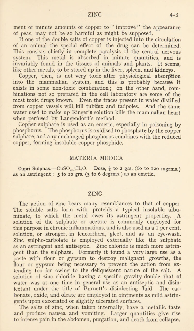 / ZINC 413 ment ot minute amounts ot copper to “ improve ” the appearance of peas, may not be so harmful as might be supposed. If one of the double salts of copper is injected into the circulation of an animal the special effect of the drug can be determined. This consists chiefly in complete paralysis of the central nervous system. This metal is absorbed in minute quantities, and is invariably found in the tissues of animals and plants. It seems, like other metals, to be stored up in the liver, spleen, and kidneys. Copper, then, is not very toxic after physiological absorj5tion into the mammalian system, and this is probably because it exists in some non-toxic combination; on the other hand, com- binations not so prepared in the cell laboratory are some of the most toxic drugs known. Even the traces present in water distilled from copper vessels will kill tubifex and tadpoles. And the same water used to make up Ringer’s solution kills the mammalian heart when perfused by Langendorff’s method. Copper sulphate is used as an emetic, especially in poisoning by phosphorus. The phosphorus is oxidised to phosphate by the copper sulphate, and any unchanged phosphorus combines with the reduced copper, forming insoluble copper phosphide. MATERIA MEDICA Cupri Sulphas.—CuS04,5H20. Dose, i to 2 grs. (60 to 120 mgrms.) as an astringent; 5 to 10 grs. (3 to 6 dcgrms.) as an emetic. ZINC The action of zinc bears many resemblances to that of copper The soluble salts form with proteids a typical insoluble albu- minate, to which the metal owes its astringent properties. A solution of the sulphate or acetate is commonly employed for this purpose in chronic inflammations, and is also used as a i per cent, solution, or stronger, in leucorrhoea, gleet, and as an eye-wash. Zinc sulpho-carbolate is employed externally like the sulphate as an astringent and antiseptic. Zinc chloride is much more astrin- gent than the sulphate. Formerly it found a very large use as a paste with flour or gypsum to destroy malignant growths, the flour or gypsum being necessary to prevent the action from ex- tending too far owing to the deliquescent nature of the salt. A solution of zinc chloride having a specific gravity double that of water was at one time in general use as an antiseptic and disin- fectant under the title of Burnett’s disinfecting fluid The car- bonate, oxide, and oleate are employed in ointments as mild astrin- gents upon excoriated or slightly ulcerated surfaces. The salts of zinc, when taken internally, have a metallic taste and produce nausea and vomiting. Larger quantities give rise to intense pain in the abdomen, purgation, and death from collapse.