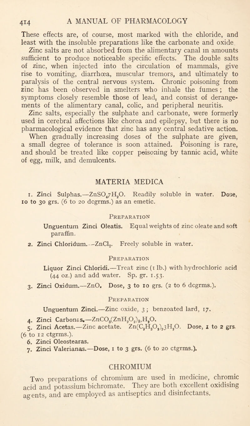 These effects are, of course, most marked with the chloride, and least with the insoluble preparations like the carbonate and oxide Zinc salts are not absorbed from the alimentary canal m amounts sufficient to produce noticeable specific effects. The double salts of zinc, when injected into the circulation of mammals, give rise to vomiting, diarrhoea, muscular tremors, and ultimately to paralysis of the central nervous system. Chronic poisoning from zinc has been observed in smelters who inhale the fumes ; the symptoms closely resemble those of lead, and consist of derange- ments of the alimentary canal, colic, and peripheral neuritis. Zinc salts, especially the sulphate and carbonate, were formerly used in cerebral affections like chorea and epilepsy, but there is no pharmacological evidence that zinc has any central sedative action. When gradually increasing doses of the sulphate are given, a small degree of tolerance is soon attained. Poisoning is rare, and should be treated like copper poisoning by tannic acid, white of egg, milk, and demulcents. MATERIA MEDICA 1. Zinci Sulphas.—ZnSO^/HgO. Readily soluble in water. Dose, 10 to 30 grs. (6 to 20 dcgrms.) as an emetic. Preparation Unguentum Zinci Oleatis. Equal weights of zinc oleate and soft paraffin. 2. Zinci Chloridum.—ZnClg. Freely soluble in water. Preparation Liquor Zinci Chloridi.—Treat zinc (i lb.) with hydrochloric acid (44 oz.) and add water. Sp. gr. 1.53. 3. Zinci Oxidum.—ZnO, Dose, 3 to 10 grs. (2 to 6 dcgrms.). Preparation Unguentum Zinci.—Zinc oxide, 3 ; benzoated lard, 17, 4. Zinci Carbonss,— 5. Zinci Acetas.—Zinc acetate. Zn(C2H30j)23H20. Dose, j to 2 grs. (6 to 12 ctgrms.). 6. Zinci Oleostearas. 7. Zinci Valerianas.—Dose, i to 3 grs. (6 to 20 ctgrms.). CHROMIUM Two preparations of chromium are used in medicine, chromic acid and potassium bichromate. They are both excellent oxidising agents, and are employed as antiseptics and disinfectants.