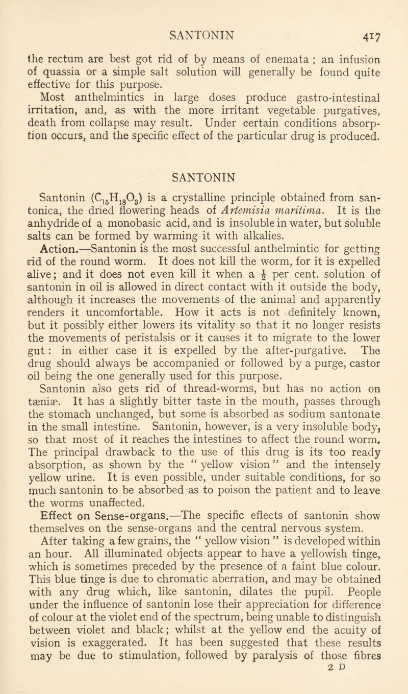 the rectum are best got rid of by means of enemata ; an infusion of quassia or a simple salt solution wiU generally be found quite effective for this purpose. Most anthelmintics in large doses produce gastro-intestinal irritation, and, as with the more irritant vegetable purgatives, death from collapse may result. Under certain conditions absorp- tion occurs, and the specific effect of the particular drug is produced. SANTONIN Santonin (C^^H^gOg) is a crystalline principle obtained from san- tonica, the dried flowering heads of Artemisia maritima. It is the anhydride of a monobasic acid, and is insoluble in water, but soluble salts can be formed by warming it with alkalies. Action.—Santonin is the most successful anthelmintic for getting rid of the round worm. It does not kill the worm, for it is expelled alive; and it does not even kill it when a J per cent, solution of santonin in oil is allowed in direct contact with it outside the body, although it increases the movements of the animal and apparently renders it uncomfortable. How it acts is not definitely known, but it possibly either lowers its vitality so that it no longer resists the movements of peristalsis or it causes it to migrate to the lower gut: in either case it is expelled by the after-purgative. The drug should always be accompanied or followed by a purge, castor oil being the one generally used for this purpose. Santonin also gets rid of thread-worms, but has no action on taeniae. It has a slightly bitter taste in the mouth, passes through the stomach unchanged, but some is absorbed as sodium santonate in the small intestine. Santonin, however, is a very insoluble body, so that most of it reaches the intestines to affect the round worm. The principal drawback to the use of this drug is its too ready absorption, as shown by the “ yellow vision ” and the intensely yellow urine. It is even possible, under suitable conditions, for so much santonin to be absorbed as to poison the patient and to leave the worms unaffected. Effect on Sense-organs.—The specific effects of santonin show themselves on the sense-organs and the central nervous system. After taking a few grains, the “ yellow vision ” is developed within an hour. All illuminated objects appear to have a yellowish tinge, which is sometimes preceded by the presence of a faint blue colour. This blue tinge is due to chromatic aberration, and may be obtained with any drug which, like santonin, dilates the pupil. People under the influence of santonin lose their appreciation for difference of colour at the violet end of the spectrum, being unable to distinguish between violet and black; whilst at the yellow end the acuity of vision is exaggerated. It has been suggested that these results may be due to stimulation, followed by paralysis of those fibres 2 D
