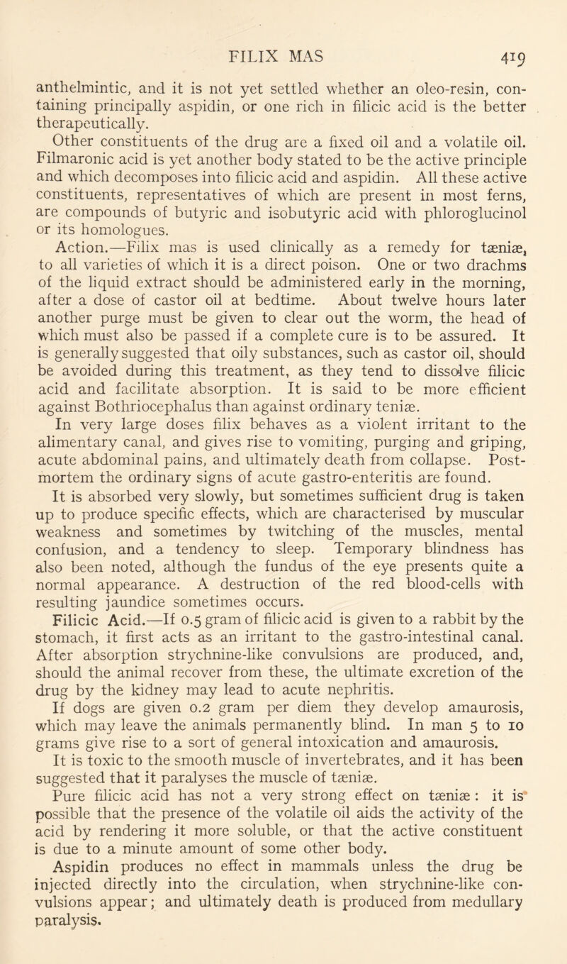 anthelmintic, and it is not yet settled whether an oleo-resin, con- taining principally aspidin, or one rich in filicic acid is the better therapeutically. Other constituents of the drug are a fixed oil and a volatile oil. Filmaronic acid is yet another body stated to be the active principle and which decomposes into filicic acid and aspidin. All these active constituents, representatives of which are present in most ferns, are compounds of butyric and isobutyric acid with phloroglucinol or its homologues. Action.—Filix mas is used clinically as a remedy for taeniae, to all varieties of which it is a direct poison. One or two drachms of the liquid extract should be administered early in the morning, after a dose of castor oil at bedtime. About twelve hours later another purge must be given to clear out the worm, the head of which must also be passed if a complete cure is to be assured. It is generally suggested that oily substances, such as castor oil, should be avoided during this treatment, as they tend to dissolve filicic acid and facilitate absorption. It is said to be more efficient against Bothriocephalus than against ordinary teniae. In very large doses filix behaves as a violent irritant to the alimentary canal, and gives rise to vomiting, purging and griping, acute abdominal pains, and ultimately death from collapse. Post- mortem the ordinary signs of acute gastro-enteritis are found. It is absorbed very slowly, but sometimes sufficient drug is taken up to produce specific effects, which are characterised by muscular weakness and sometimes by twitching of the muscles, mental confusion, and a tendency to sleep. Temporary blindness has also been noted, although the fundus of the eye presents quite a normal appearance. A destruction of the red blood-cells with resulting jaundice sometimes occurs. Filicic Acid.—If 0.5 gram of filicic acid is given to a rabbit by the stomach, it first acts as an irritant to the gastro-intestinal canal. After absorption strychnine-like convulsions are produced, and, should the animal recover from these, the ultimate excretion of the drug by the kidney may lead to acute nephritis. If dogs are given 0.2 gram per diem they develop amaurosis, which may leave the animals permanently blind. In man 5 to 10 grams give rise to a sort of general intoxication and amaurosis. It is toxic to the smooth muscle of invertebrates, and it has been suggested that it paralyses the muscle of taeniae. Pure filicic acid has not a very strong effect on taeniae : it is’ possible that the presence of the volatile oil aids the activity of the acid by rendering it more soluble, or that the active constituent is due to a minute amount of some other body. Aspidin produces no effect in mammals unless the drug be injected directly into the circulation, when strychnine-like con- vulsions appear; and ultimately death is produced from medullary paralysis.