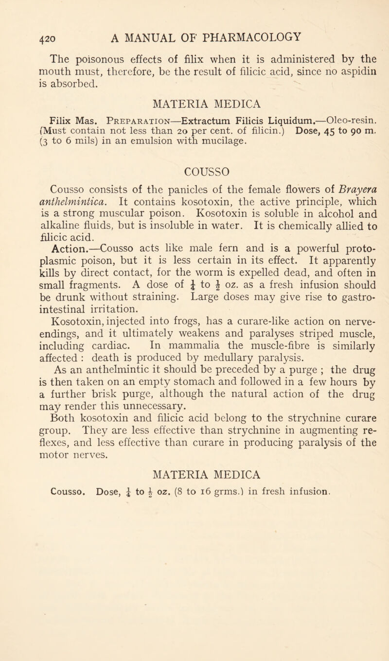 The poisonous effects of filix when it is administered by the mouth must, therefore, be the result of filicic acid, since no aspidin is absorbed. MATERIA MEDICA Filix Mas. Preparation—Extractum Filicis Liquidum.—Oleo-resin. (Must contain not less than 20 per cent, of filicin.) Dose, 45 to 90 m, (3 to 6 mils) in an emulsion with mucilage. COUSSO Cousso consists of the panicles of the female flowers of Brayera anthelmintica. It contains kosotoxin, the active principle, which is a strong muscular poison. Kosotoxin is soluble in alcohol and alkaline fluids, but is insoluble in water. It is chemically allied to filicic acid. Action.—Cousso acts like male fern and is a powerful proto- plasmic poison, but it is less certain in its effect. It apparently kills by direct contact, for the worm is expelled dead, and often in small fragments. A dose of J to J oz. as a fresh infusion should be drunk without straining. Large doses may give rise to gastro- intestinal irritation. Kosotoxin, injected into frogs, has a curare-like action on nerve- endings, and it ultimately weakens and paralyses striped muscle, including cardiac. In mammalia the muscle-fibre is similarly affected : death is produced by medullary paralysis. As an anthelmintic it should be preceded by a purge ; the drug is then taken on an empty stomaeh and followed in a few hours by a further brisk purge, although the natural action of the drug may render this unnecessary. Both kosotoxin and filicic acid belong to the strychnine curare group. They are less effective than strychnine in augmenting re- flexes, and less effective than curare in producing paralysis of the motor nerves. MATERIA MEDICA Cousso. Dose, i to oz. (8 to 16 grms.) in fresh infusion.