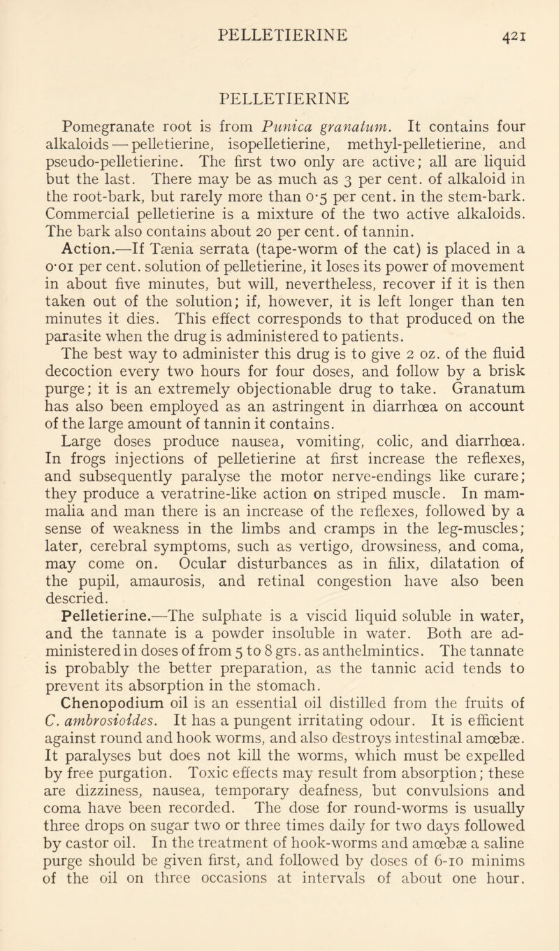 PELLETIERINE PELLETIERINE Pomegranate root is from Punica granatum. It contains four alkaloids — pelletierine, isopelletierine, methyl-pelletierine, and pseudo-pelletierine. The first two only are active; all are liquid but the last. There may be as much as 3 per cent, of alkaloid in the root-bark, but rarely more than 0-5 per cent, in the stem-bark. Commercial pelletierine is a mixture of the two active alkaloids. The bark also contains about 20 per cent, of tannin. Action.—If Tsenia serrata (tape-worm of the cat) is placed in a 0*01 per cent, solution of pelletierine, it loses its power of movement in about hve minutes, but will, nevertheless, recover if it is then taken out of the solution; if, however, it is left longer than ten minutes it dies. This effect corresponds to that produced on the parasite when the drug is administered to patients. The best way to administer this drug is to give 2 oz. of the fluid decoction every two hours for four doses, and follow by a brisk purge; it is an extremely objectionable drug to take. Granatum has also been employed as an astringent in diarrhoea on account of the large amount of tannin it contains. Large doses produce nausea, vomiting, colic, and diarrhoea. In frogs injections of pelletierine at first increase the reflexes, and subsequently paralyse the motor nerve-endings like curare; they produce a veratrine-like action on striped muscle. In mam- malia and man there is an increase of the reflexes, followed by a sense of weakness in the limbs and cramps in the leg-muscles; later, cerebral symptoms, such as vertigo, drowsiness, and coma, may come on. Ocular disturbances as in filix, dilatation of the pupil, amaurosis, and retinal congestion have also been descried. Pelletierine.—The sulphate is a viscid liquid soluble in water, and the tannate is a powder insoluble in water. Both are ad- ministered in doses of from 5 to 8 grs. as anthelmintics. The tannate is probably the better preparation, as the tannic acid tends to prevent its absorption in the stomach. Chenopodium oil is an essential oil distilled from the fruits of C. amhrosioides. It has a pungent irritating odour. It is efficient against round and hook worms, and also destroys intestinal amoebae. It paralyses but does not kill the worms, which must be expelled by free purgation. Toxic effects may result from absorption; these are dizziness, nausea, temporary deafness, but convulsions and coma have been recorded. The dose for round-worms is usually three drops on sugar two or three times daily for two days followed by castor oil. In the treatment of hook-worms and amoebae a saline purge should be given first, and followed by do.ses of 6-10 minims of the oil on three occasions at intervals of about one hour.
