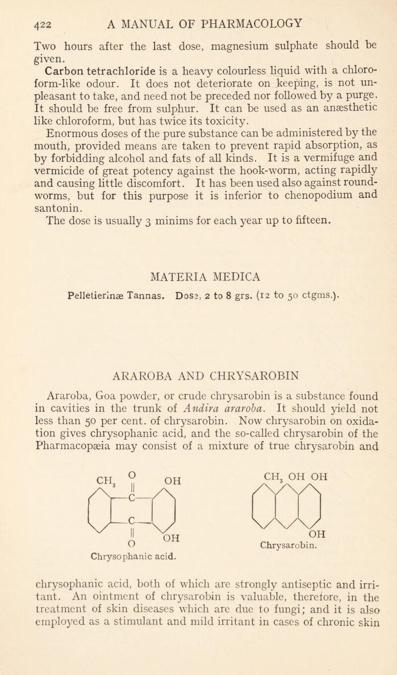Two hours after the last dose, magnesium sulphate should be given. Carbon tetrachloride is a heavy colourless liquid with a chloro- form-like odour. It does not deteriorate on keeping, is not un- pleasant to take, and need not be preceded nor followed by a purge. It should be free from sulphur. It can be used as an anaesthetic like chloroform, but has twice its toxicity. Enormous doses of the pure substance can be administered by the mouth, provided means are taken to prevent rapid absorption, as by forbidding alcohol and fats of aU kinds. It is a vermifuge and vermicide of great potency against the hook-worm, acting rapidly and causing little discomfort. It has been used also against round- worms, but for this purpose it is inferior to chenopodium and santonin. The dose is usually 3 minims for each year up to fifteen. MATERIA MEDICA Pelletierinae Tannas. Doss, 2 to 8 grs. (12 to 50 ctgnis.). ARAROBA AND CHRYSAROBIN Araroba, Goa powder, or crude chrysarobin is a substance found in cavities in the trunk of Andira araroba. It should yield not less than 50 per cent, of chrysarobin. Now chrysarobin on oxida- tion gives chrysophanic acid, and the so-called chrysarobin of the Pharmacopaeia may consist of a mixture of true chrysarobin and Chrysophanic acid. chrysophanic acid, both of which are strongly antiseptic and irri- tant. An ointment of chrysarobin is valuable, therefore, in the treatment of skin diseases which arc due to fungi; and it is also employed as a stimulant and mild irritant in cases of chronic skin