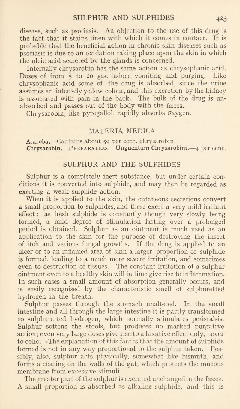 SULPHUR AND SULPHIDES 4^3 disease, sucli as psoriasis. An objection to the use of this drug is the fact that it stains linen with which it comes in contact. It is probable that the beneficial action in chronic skin diseases such as psoriasis is due to an oxidation taking place upon the skin in which the oleic acid secreted by the glands is concerned. Internally chrysarobin has the same action as chrysophanic acid. Doses of from 5 to 20 grs. induce vomiting and purging. Like chrysophanic acid some of the drug is absorbed, since the urine assumes an intensely yellow colour, and this excretion by the kidney is associated with pain in the back. The bulk of the drug is un- absorbed and passes out of the body with the faeces. Chrysarobin, like pyrogallol, rapidly absorbs d'kygen. MATERIA MEDICA Araroba.—Contains about 50 per cent, chrysarobin. Chrysarobin. Preparation. Unguentum Chrysarobini.—4 per cent. SULPHUR AND THE SULPHIDES Sulphur is a completely inert substance, but under certain con- ditions it is converted into sulphide, and may then be regarded as exerting a weak sulphide action. When it is applied to the skin, the cutaneous secretions convert a small proportion to sulphides, and these exert a very mild irritant effect; as fresh sulphide is constantly though very slowly being formed, a mild degree of stimulation lasting over a prolonged period is obtained. Sulphur as an ointment is much used as an application to the skin for the purpose of destroying the insect of itch and various fungal growths. If the drug is applied to an ulcer or to an inflamed area of skin a larger proportion of sulphide is formed, leading to a much more severe irritation, and sometimes even to destruction of tissues. The constant irritation of a sulphur ointment even to a healthy skin will in time give rise to inflammation. In such cases a small amount of absorption generally occurs, and is easily recognised by the characteristic smell of sulphuretted hydrogen in the breath. Sulphur passes through the stomach unaltered. In the small intestine and all through the large intestine it is partly transformed to sulphuretted hydrogen, which normally stimulates peristalsis. Sulphur softens the stools, but produces no marked purgative action; even very large doses give rise to a laxative effect only, never to colic. >The explanation of this fact is that the amount of sulphide formed is not in any way proportional to the sulphur taken. Pos- sibly, also, sulphur acts physically, somewhat like bismuth, and forms a coating on the walls of the gut, which protects the mucous membrane from excessive stimuli. The greater part of the sulphur is excreted unchanged in the faeces. A small proportion is absorbed as alkaline sulphide, and this is