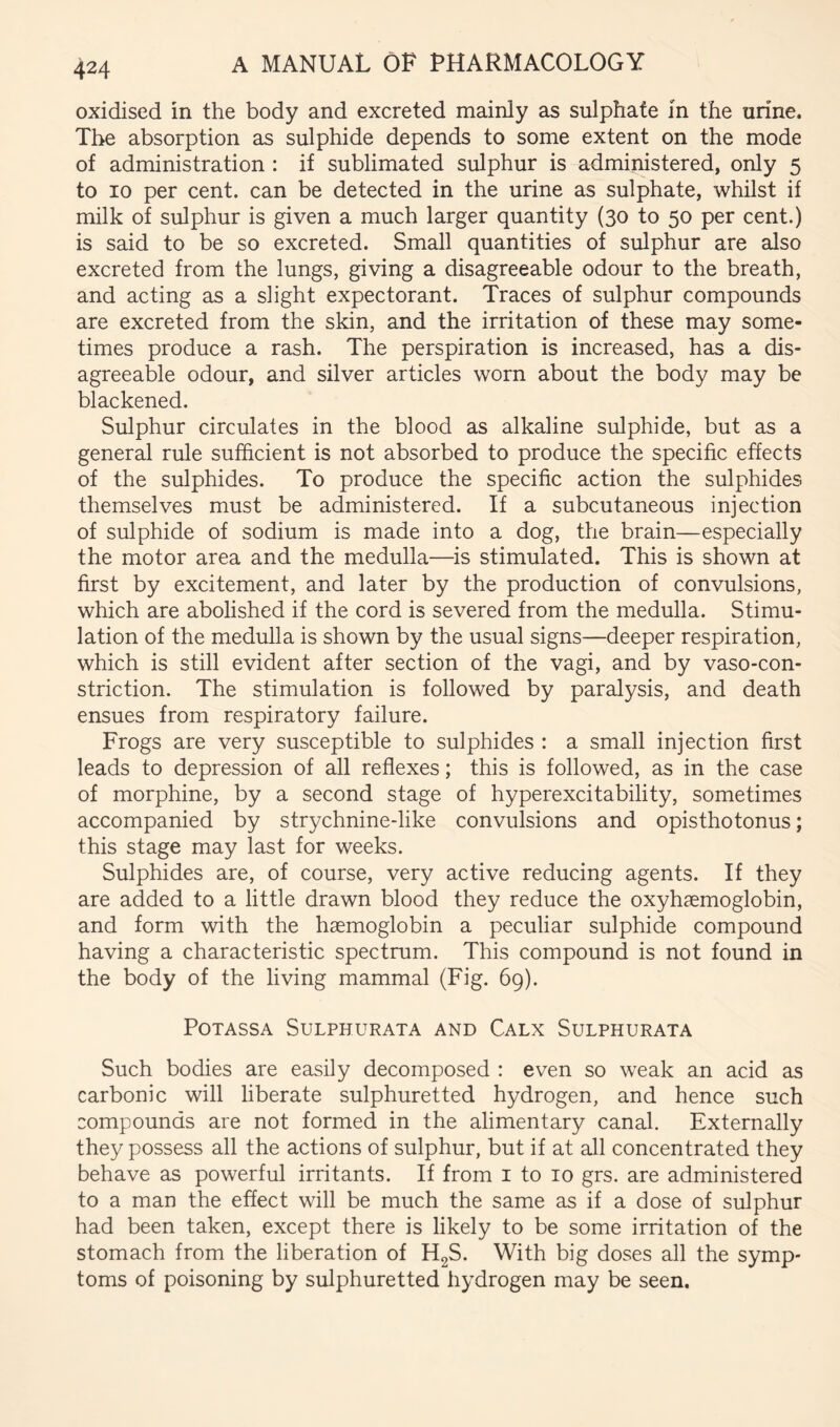 oxidised in the body and excreted mainly as sulphate in the urine. The absorption as sulphide depends to some extent on the mode of administration : if sublimated sulphur is administered, only 5 to 10 per cent, can be detected in the urine as sulphate, whilst if milk of sulphur is given a much larger quantity (30 to 50 per cent.) is said to be so excreted. Small quantities of sulphur are also excreted from the lungs, giving a disagreeable odour to the breath, and acting as a slight expectorant. Traces of sulphur compounds are excreted from the skin, and the irritation of these may some- times produce a rash. The perspiration is increased, has a dis- agreeable odour, and silver articles worn about the body may be blackened. Sulphur circulates in the blood as alkaline sulphide, but as a general rule sufficient is not absorbed to produce the specific effects of the sulphides. To produce the specific action the sulphides themselves must be administered. If a subcutaneous injection of sulphide of sodium is made into a dog, the brain—especially the motor area and the medulla—is stimulated. This is shown at first by excitement, and later by the production of convulsions, which are abolished if the cord is severed from the medulla. Stimu- lation of the medulla is shown by the usual signs—deeper respiration, which is still evident after section of the vagi, and by vaso-con- striction. The stimulation is followed by paralysis, and death ensues from respiratory failure. Frogs are very susceptible to sulphides : a small injection first leads to depression of all reflexes; this is followed, as in the case of morphine, by a second stage of hyperexcitability, sometimes accompanied by strychnine-like convulsions and opisthotonus; this stage may last for weeks. Sulphides are, of course, very active reducing agents. If they are added to a little drawn blood they reduce the oxyhsemoglobin, and form with the haemoglobin a peculiar sulphide compound having a characteristic spectrum. This compound is not found in the body of the living mammal (Fig. 69). POTASSA SULPHURATA AND CaLX SuLPHURATA Such bodies are easily decomposed : even so weak an acid as carbonic will liberate sulphuretted hydrogen, and hence such compounds are not formed in the alimentary canal. Externally they possess all the actions of sulphur, but if at all concentrated they behave as powerful irritants. If from i to 10 grs. are administered to a man the effect will be much the same as if a dose of sulphur had been taken, except there is likely to be some irritation of the stomach from the liberation of H2S. With big doses all the symp- toms of poisoning by sulphuretted hydrogen may be seen.