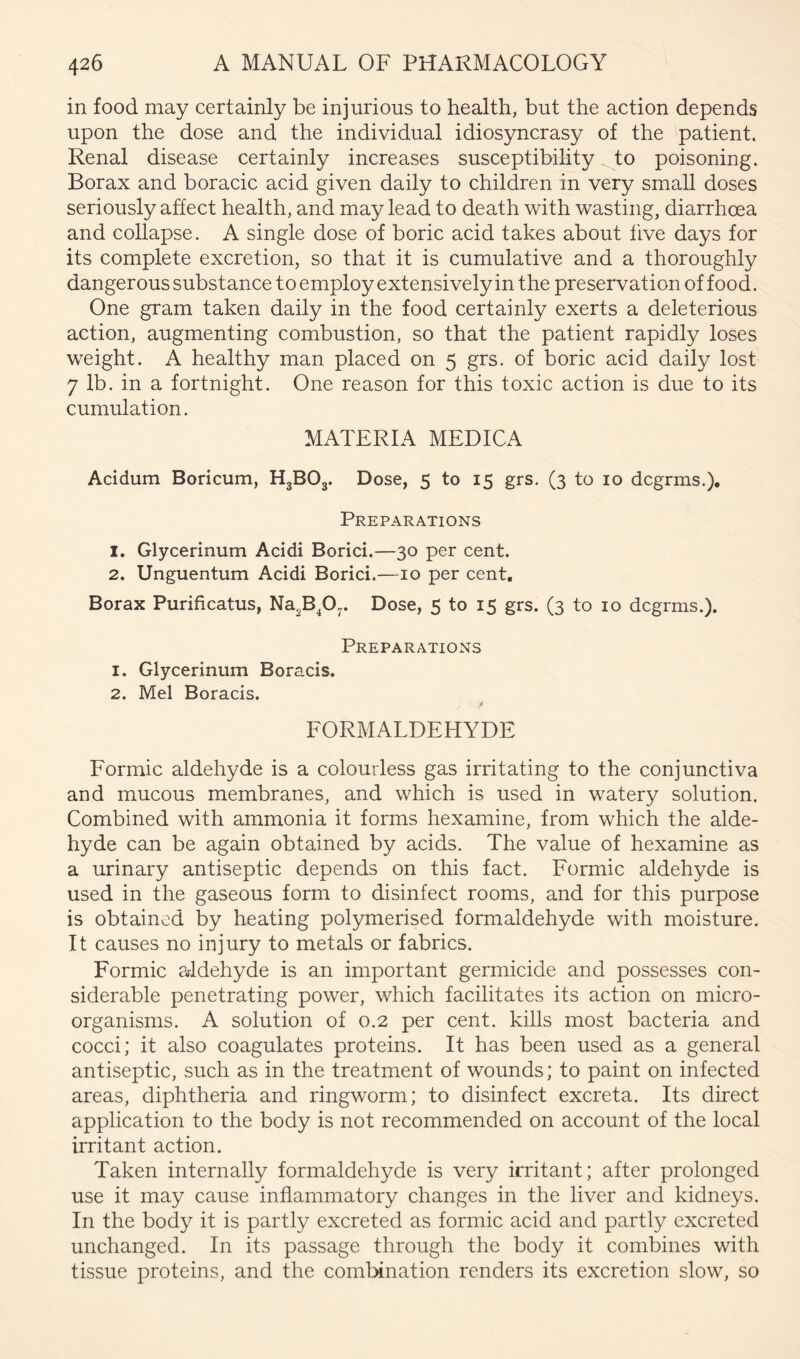 in food may certainly be injurious to health, but the action depends upon the dose and the individual idiosyncrasy of the patient. Renal disease certainly increases susceptibility to poisoning. Borax and boracic acid given daily to children in very small doses seriously affect health, and may lead to death with wasting, diarrhoea and collapse. A single dose of boric acid takes about five days for its complete excretion, so that it is cumulative and a thoroughly dangerous substance to employ extensively in the preservation of food. One gram taken daily in the food certainly exerts a deleterious action, augmenting combustion, so that the patient rapidly loses weight. A healthy man placed on 5 grs. of boric acid daily lost 7 lb. in a fortnight. One reason for this toxic action is due to its cumulation. MATERIA MEDICA Acidum Boricum, H3BO3. Dose, 5 to 15 grs. (3 to lo dcgrms.). Preparations 1. Glycerinum Addi Borid.—30 per cent. 2. Unguentum Addi Borici.—10 per cent. Borax Purificatus, Na^Bp^. Dose, 5 to 15 grs. (3 to 10 dcgrms.). Preparations 1. Glycerinum Boracis. 2. Mel Boracis. FORMALDEHYDE Formic aldehyde is a colourless gas irritating to the conjunctiva and mucous membranes, and which is used in watery solution. Combined with ammonia it forms hexamine, from which the alde- hyde can be again obtained by acids. The value of hexamine as a urinary antiseptic depends on this fact. Formic aldehyde is used in the gaseous form to disinfect rooms, and for this purpose is obtained by heating polymerised formaldehyde with moisture. It causes no injury to metals or fabrics. Formic aldehyde is an important germicide and possesses con- siderable penetrating power, which facilitates its action on micro- organisms. A solution of 0.2 per cent, kills most bacteria and cocci; it also coagulates proteins. It has been used as a general antiseptic, such as in the treatment of wounds; to paint on infected areas, diphtheria and ringworm; to disinfect excreta. Its direct application to the body is not recommended on account of the local irritant action. Taken internally formaldehyde is very irritant; after prolonged use it may cause inflammatory changes in the liver and kidneys. In the body it is partly excreted as formic acid and partly excreted unchanged. In its passage through the body it combines with tissue proteins, and the combination renders its excretion slow, so