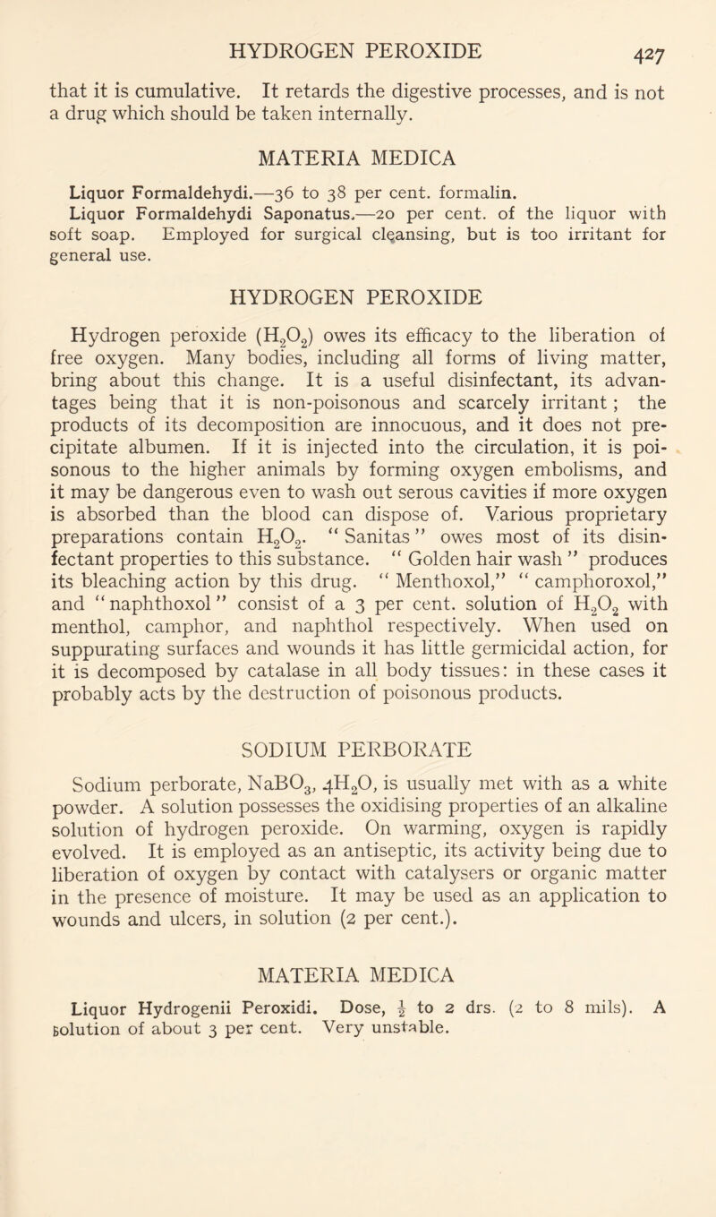 HYDROGEN PEROXIDE that it is cumulative. It retards the digestive processes, and is not a drug which should be taken internally. MATERIA MEDICA Liquor Formaldehydi.—36 to 38 per cent, formalin. Liquor Formaldehydi Saponatus.—20 per cent, of the liquor with soft soap. Employed for surgical clqansing, but is too irritant for general use. HYDROGEN PEROXIDE Hydrogen peroxide (H2O2) owes its efficacy to the liberation of free oxygen. Many bodies, including all forms of living matter, bring about this change. It is a useful disinfectant, its advan- tages being that it is non-poisonous and scarcely irritant; the products of its decomposition are innocuous, and it does not pre- cipitate albumen. If it is injected into the circulation, it is poi- sonous to the higher animals by forming oxygen embolisms, and it may be dangerous even to wash out serous cavities if more oxygen is absorbed than the blood can dispose of. Various proprietary preparations contain H2O2. “ Sanitas ” owes most of its disin- fectant properties to this substance. “ Golden hair wash ” produces its bleaching action by this drug. “ Menthoxol,” “ camphoroxol,” and “ naphthoxol ” consist of a 3 per cent, solution of H2O2 with menthol, camphor, and naphthol respectively. When used on suppurating surfaces and wounds it has little germicidal action, for it is decomposed by catalase in all body tissues: in these cases it probably acts by the destruction of poisonous products. SODIUM PERBORATE Sodium perborate, NaBOg, 4H2O, is usually met with as a white powder. A solution possesses the oxidising properties of an alkaline solution of hydrogen peroxide. On warming, oxygen is rapidly evolved. It is employed as an antiseptic, its activity being due to liberation of oxygen by contact with catalysers or organic matter in the presence of moisture. It may be used as an application to wounds and ulcers, in solution (2 per cent.). MATERIA MEDICA Liquor Hydrogenii Peroxidi. Dose, to 2 drs. (2 to 8 mils). A Bolution of about 3 per cent. Very unstable.