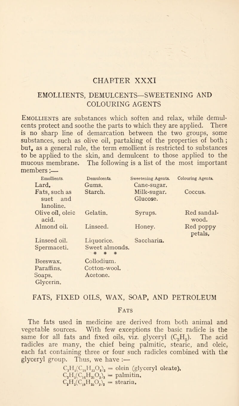 CHAPTER XXXI EMOLLIENTS, DEMULCENTS—SWEETENING AND COLOURING AGENTS Emollients are substances which soften and relax, while demul- cents protect and soothe the parts to which they are applied. There is no sharp line of demarcation between the two groups, some substances, such as olive oil, partaking of the properties of both ; but, as a general rule, the term emollient is restricted to substances to be applied to the skin, and demulcent to those applied to the mucous membrane. The following is a list of the most important members:— Emollients, Lard, Fats, such as suet and lanoline. Olive oil, oleic acid. Almond oil. Linseed oil. Spermaceti. Demulcents. Gums. Starch. Gelatin. Linseed. Liquorice. Sweet almonds. * * ^ Sweetening Agents. Cane-sugar. Milk-sugar, Glucose. Syrups. Honey. Saccharin. Colouring Agents. Coccus. Red sandal- wood. Red poppy petals. Beeswax. Paraffins. Soaps. Glycerin. Collodium. Cotton-wool. Acetone. FATS, FIXED OILS, WAX, SOAP, AND PETROLEUM Fats The fats used in medicine are derived from both animal and vegetable sources. With few exceptions the basic radicle is the same for all fats and fixed oils, viz. glyceryl (C3H5). The acid radicles are many, the chief being palmitic, stearic, and oleic, each fat containing three or four such radicles combined with the glyceryl group. Thus, we have :— LslLCC,5! 13303)3 = olein (glyceryl oleate). 03^5(0,gHjjO,), = palmitin. L3H5(Ci8H3P^)3 = stearin.