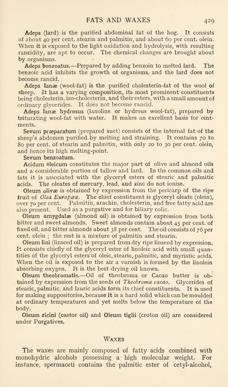 FATS AND WAXES Adeps (lard) is the purified abdominal fat of the hog. It consists of about 40 per cent, stearin and palmitin, and about 60 per cent, olein. When it is exposed to the light oxidation and hydrolysis, with resulting rancidity, are apt to occur. The chemical changes are brought about by organisms. Adeps benzoatus.—Prepared by adding benzoin to melted lard. The benzoic acid inhibits the growth of organisms, and the lard does not become rancid. Adeps lanse (wool-fat) is the purified cholesterin-fat of the wool of sheep. It has a varying composition, its most prominent constituents being cholesterin, iso-cholesterin, and their esters, with a small amount of ordinary glycerides. It does not become rancid. Adeps lanae hydrosus (lanoline or hydrous wool-fat), prepared by triturating wool-fat with water. It makes an excellent basis for oint- ments. Sevum prseparatum (prepared suet) consists of the internal fat of the sheep’s abdomen purified by melting and straining. It contains 70 to 80 per cent, of stearin and palmitin, v/ith only 20 to 30 per cent, olein, and hence its high melting-point. Sevum benzoatum. Acidum oleicum constitutes the major part of olive and almond oils and a considerable portion of tallow and lard. In the common oils and fats it is associated with the glyceryl esters of stearic and palmitic acids. The oleates of mercury, lead, and zinc do not ionise. Oleum olivae is obtained by expression from the pericarp of the ripe fruit of Olea Europcea. The chief constituent is glyceryl oleate (olein), over 70 per cent. Palmitin, arachin, cholesterin, and free fatty acid are also present. Used as a purgative and for biliary colic. Oleum amygdalae (almond oil) is obtained by expression from both bitter and sweet almonds. Sweet almonds contain about 45 per cent, of fixed oil, and bitter almonds about 38 per cent. The oil consists of 76 per cent, olein ; the rest is a mixture of palmitin and stearin. Oleum lini (linseed oil) is prepared from dry ripe linseed by expression. It consists chiefly of the glyceryl ester of linoleic acid with small quan- tities of the glyceryl esters of oleic, stearic, palmitic, and myristic acids. When the oil is exposed to the air a varnish is formed by the linolein absorbing oxygen. It is the best drying oil known. Oleum theobromatis.—Oil of theobroma or Cacao butter is ob- tained by expression from the seeds of Theobroma cacao. Glycerides of stearic, palmitic, and lauric acids form its chief constituents. It is used for making suppositories, because it is a hard solid which can be moulded at ordinary temperatures and yet melts below the temperature of the body. Oleum ricini (castor oil) and Oleum tiglii (croton oil) are considered under Purgatives. Waxes The waxes are mainly composed of fatty acids combined with monohydric alcohols possessing a high molecular weight. For instance, spermaceti contains the palmitic ester of cetyl-alcohol,