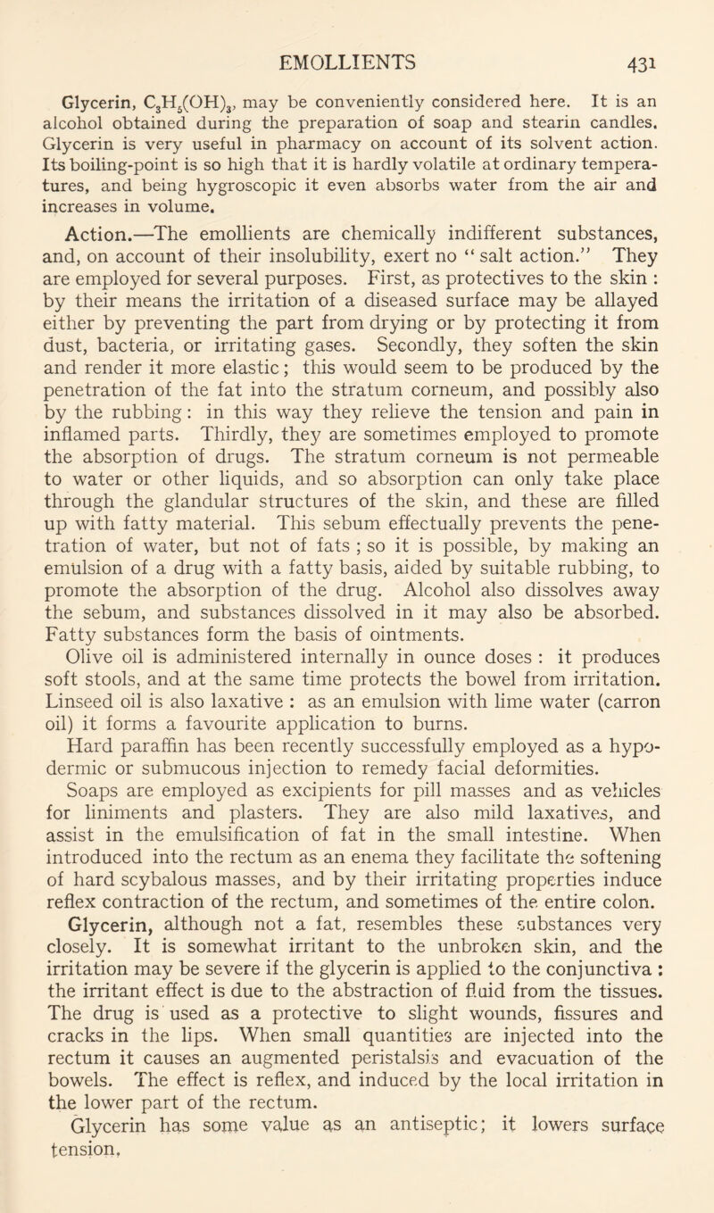 Glycerin, €3115(011)3, may be conveniently considered here. It is an alcohol obtained during the preparation of soap and stearin candles. Glycerin is very useful in pharmacy on account of its solvent action. Its boiling-point is so high that it is hardly volatile at ordinary tempera- tures, and being hygroscopic it even absorbs water from the air and increases in volume. Action.—^The emollients are chemically indifferent substances, and, on account of their insolubility, exert no “ salt action.” They are employed for several purposes. First, as protectives to the skin : by their means the irritation of a diseased surface may be allayed either by preventing the part from drying or by protecting it from dust, bacteria, or irritating gases. Secondly, they soften the skin and render it more elastic; this would seem to be produced by the penetration of the fat into the stratum corneum, and possibly also by the rubbing: in this way they relieve the tension and pain in inflamed parts. Thirdly, they are sometimes employed to promote the absorption of drugs. The stratum corneum is not permeable to water or other liquids, and so absorption can only take place through the glandular structures of the skin, and these are filled up with fatty material. This sebum effectually prevents the pene- tration of water, but not of fats ; so it is possible, by making an emulsion of a drug with a fatty basis, aided by suitable rubbing, to promote the absorption of the drug. Alcohol also dissolves away the sebum, and substances dissolved in it may also be absorbed. Fatty substances form the basis of ointments. Olive oil is administered internally in ounce doses : it produces soft stools, and at the same time protects the bowel from irritation. Linseed oil is also laxative : as an emulsion with lime water (carron oil) it forms a favourite application to burns. Hard paraffin has been recently successfully employed as a hypo- dermic or submucous injection to remedy facial deformities. Soaps are employed as excipients for pill masses and as vehicles for liniments and plasters. They are also mild laxatives, and assist in the emulsification of fat in the small intestine. When introduced into the rectum as an enema they facilitate the softening of hard scybalous masses, and by their irritating properties induce reflex contraction of the rectum, and sometimes of the entire colon. Glycerin, although not a fat, resembles these .substances very closely. It is somewhat irritant to the unbroken skin, and the irritation may be severe if the glycerin is applied to the conjunctiva : the irritant effect is due to the abstraction of fluid from the tissues. The drug is used as a protective to slight wounds, fissures and cracks in the lips. When small quantities are injected into the rectum it causes an augmented peristalsis and evacuation of the bowels. The effect is reflex, and induced by the local irritation in the lower part of the rectum. Glycerin has some value as an antiseptic; it lowers surface tension.