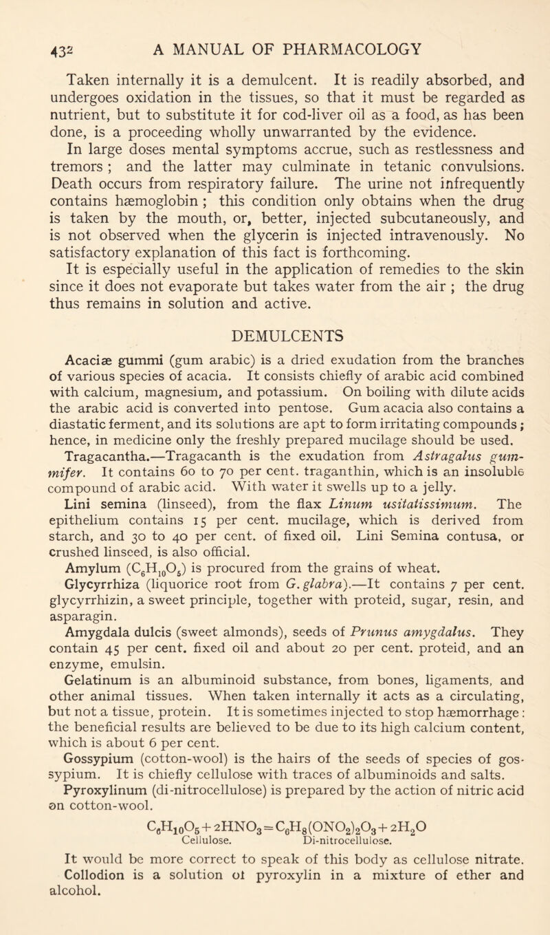 Taken internally it is a demulcent. It is readily absorbed, and undergoes oxidation in the tissues, so that it must be regarded as nutrient, but to substitute it for cod-liver oil as a food, as has been done, is a proceeding wholly unwarranted by the evidence. In large doses mental symptoms accrue, such as restlessness and tremors ; and the latter may culminate in tetanic convulsions. Death occurs from respiratory failure. The urine not infrequently contains haemoglobin; this condition only obtains when the drug is taken by the mouth, or, better, injected subcutaneously, and is not observed when the glycerin is injected intravenously. No satisfactory explanation of this fact is forthcoming. It is especially useful in the application of remedies to the skin since it does not evaporate but takes water from the air ; the drug thus remains in solution and active. DEMULCENTS Acad36 gummi (gum arabic) is a dried exudation from the branches of various species of acacia. It consists chiefly of arabic acid combined with calcium, magnesium, and potassium. On boiling with dilute acids the arabic acid is converted into pentose. Gum acacia also contains a diastatic ferment, and its solutions are apt to form irritating compounds; hence, in medicine only the freshly prepared mucilage should be used. Tragacantha.—Tragacanth is the exudation from Astragahis gum- mifer. It contains 6o to 70 per cent, traganthin, which is an insoluble compound of arabic acid. With water it swells up to a jelly. Lini semina (linseed), from the flax Linum usitaiissimum. The epithelium contains 15 per cent, mucilage, which is derived from starch, and 30 to 40 per cent, of fixed oil. Lini Semina contusa, or crushed linseed, is also official. Amylum (CgHj^Og) is procured from the grains of wheat. Glycyrrhiza (liquorice root from G. glabra),—It contains 7 per cent, glycyrrhizin, a sweet principle, together with proteid, sugar, resin, and asparagin. Amygdala dulcis (sweet almonds), seeds of Primus amygdalus. They contain 45 per cent, fixed oil and about 20 per cent, proteid, and an enzyme, emulsin. Gelatinum is an albuminoid substance, from bones, ligaments, and other animal tissues. When taken internally it acts as a circulating, but not a tissue, protein. It is sometimes injected to stop haemorrhage : the beneficial results are believed to be due to its high calcium content, which is about 6 per cent. Gossypium (cotton-wool) is the hairs of the seeds of species of gos* sypium. It is chiefly cellulose with traces of albuminoids and salts. Pyroxylinum (di-nitrocellulose) is prepared by the action of nitric acid on cotton-wool. GcHjoOs + 2HN O3=CgHg (ON 02)203 + 2H2O Cellulose. Di-nitrocellulose. It would be more correct to speak of this body as cellulose nitrate. Collodion is a solution of pyroxylin in a mixture of ether and alcohol.
