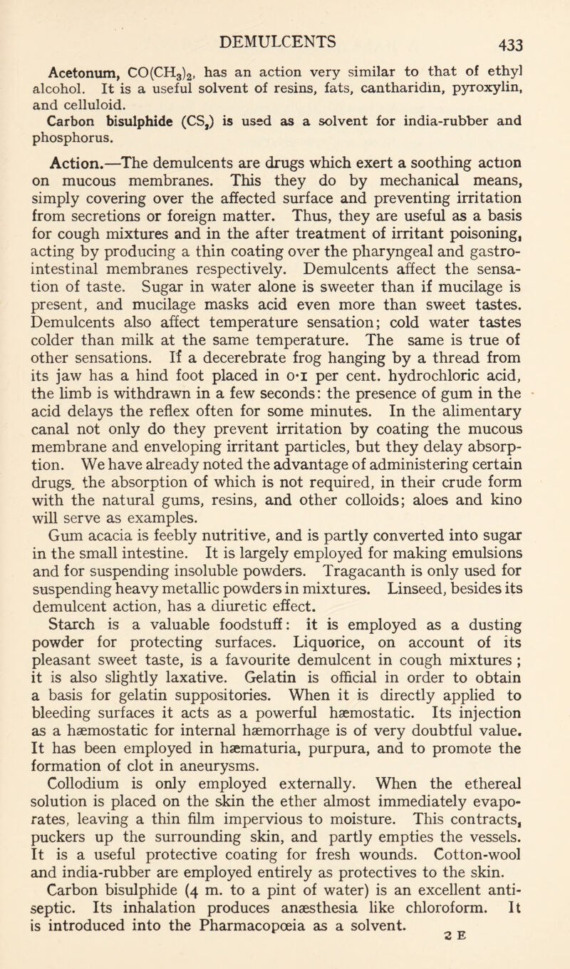 DEMULCENTS Acetonum, CO(CH3)2, has an action very similar to that of ethyl alcohol. It is a useful solvent of resins, fats, cantharidin, pyroxylin, and celluloid. Carbon bisulphide (CS,) is used as a solvent for india-rubber and phosphorus. Action.—^The demulcents are drugs which exert a soothing action on mucous membranes. This they do by mechanical means, simply covering over the affected surface and preventing irritation from secretions or foreign matter. Thus, they are useful as a basis for cough mixtures and in the after treatment of irritant poisoning, acting by producing a thin coating over the pharyngeal and gastro- intestinal membranes respectively. Demulcents affect the sensa- tion of taste. Sugar in water alone is sweeter than if mucilage is present, and mucilage masks acid even more than sweet tastes. Demulcents also affect temperature sensation; cold water tastes colder than milk at the same temperature. The same is true of other sensations. If a decerebrate frog hanging by a thread from its jaw has a hind foot placed in o*i per cent, hydrochloric acid, the limb is withdrawn in a few seconds: the presence of gum in the • acid delays the reflex often for some minutes. In the alimentary canal not only do they prevent irritation by coating the mucous membrane and enveloping irritant particles, but they delay absorp- tion. We have already noted the advantage of administering certain drugs, the absorption of which is not required, in their crude form with the natural gums, resins, and other colloids; aloes and kino will serve as examples. Gum acacia is feebly nutritive, and is partly converted into sugar in the small intestine. It is largely employed for making emulsions and for suspending insoluble powders. Tragacanth is only used for suspending heavy metallic powders in mixtures. Linseed, besides its demulcent action, has a diuretic effect. Starch is a valuable foodstuff: it is employed as a dusting powder for protecting surfaces. Liquorice, on account of its pleasant sweet taste, is a favourite demulcent in cough mixtures ; it is also slightly laxative. Gelatin is official in order to obtain a basis for gelatin suppositories. When it is directly applied to bleeding surfaces it acts as a powerful haemostatic. Its injection as a haemostatic for internal haemorrhage is of very doubtful value. It has been employed in haematuria, purpura, and to promote the formation of clot in aneurysms. Collodium is only employed externally. When the ethereal solution is placed on the skin the ether almost immediately evapo- rates, leaving a thin film impervious to moisture. This contracts, puckers up the surrounding skin, and partly empties the vessels. It is a useful protective coating for fresh wounds. Cotton-wool and india-rubber are employed entirely as protectives to the skin. Carbon bisulphide (4 m. to a pint of water) is an excellent anti- septic. Its inhalation produces anaesthesia like chloroform. It is introduced into the Pharmacopoeia as a solvent.