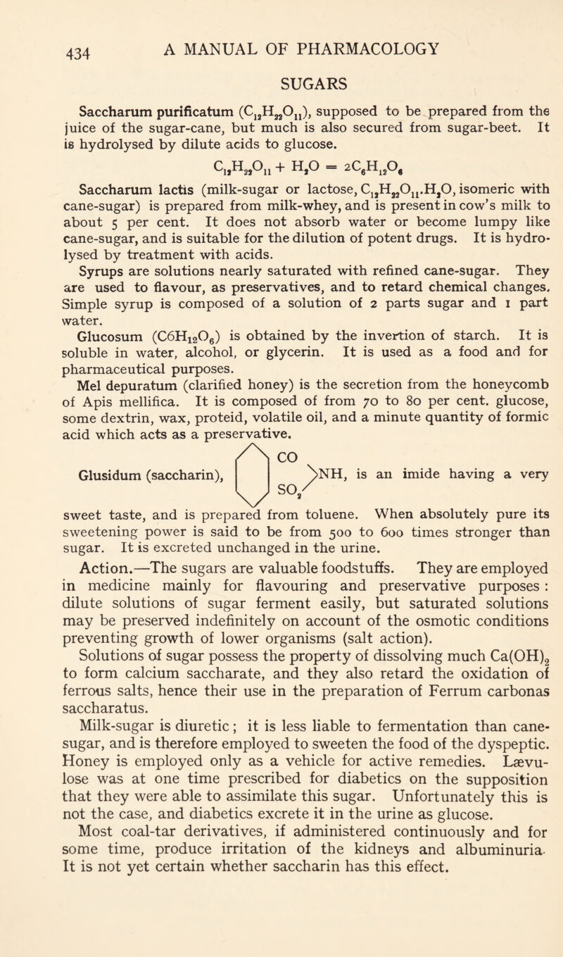 SUGARS Saccharum purificatum (CjjHjjOjj), supposed to be prepared from the juice of the sugar-cane, but much is also secured from sugar-beet. It is hydrolysed by dilute acids to glucose. H,0 — 2CgHj20j Saccharum lactis (milk-sugar or lactose, CjjHjjO^j.HjO, isomeric with cane-sugar) is prepared from milk-whey, and is present in cow’s milk to about 5 per cent. It does not absorb water or become lumpy like cane-sugar, and is suitable for the dilution of potent drugs. It is hydro- lysed by treatment with acids. Syrups are solutions nearly saturated with refined cane-sugar. They are used to flavour, as preservatives, and to retard chemical changes. Simple syrup is composed of a solution of 2 parts sugar and i part water. Glucosum (C6H12O6) is obtained by the invention of starch. It is soluble in water, alcohol, or glycerin. It is used as a food and for pharmaceutical purposes. Mel depuratum (clarified honey) is the secretion from the honeycomb of Apis mellifica. It is composed of from 70 to 80 per cent, glucose, some dextrin, wax, proteid, volatile oil, and a minute quantity of formic acid which acts as a preservative. CO Glusidum (saccharin), \/ SO„ Nnh, is an imide having a very sweet taste, and is prepared from toluene. When absolutely pure its sweetening power is said to be from 500 to 600 times stronger than sugar. It is excreted unchanged in the urine. Action.—The sugars are valuable foodstuffs. They are employed in medicine mainly for flavouring and preservative purposes: dilute solutions of sugar ferment easily, but saturated solutions may be preserved indefinitely on account of the osmotic conditions preventing growth of lower organisms (salt action). Solutions af sugar possess the property of dissolving much Ca(OH)2 to form calcium saccharate, and they also retard the oxidation of ferrous salts, hence their use in the preparation of Ferrum carbonas saccharatus. Milk-sugar is diuretic; it is less liable to fermentation than cane- sugar, and is therefore employed to sweeten the food of the dyspeptic. Honey is employed only as a vehicle for active remedies. Laevu- lose was at one time prescribed for diabetics on the supposition that they were able to assimilate this sugar. Unfortunately this is not the case, and diabetics excrete it in the urine as glucose. Most coal-tar derivatives, if administered continuously and for some time, produce irritation of the kidneys and albuminuria- It is not yet certain whether saccharin has this effect.