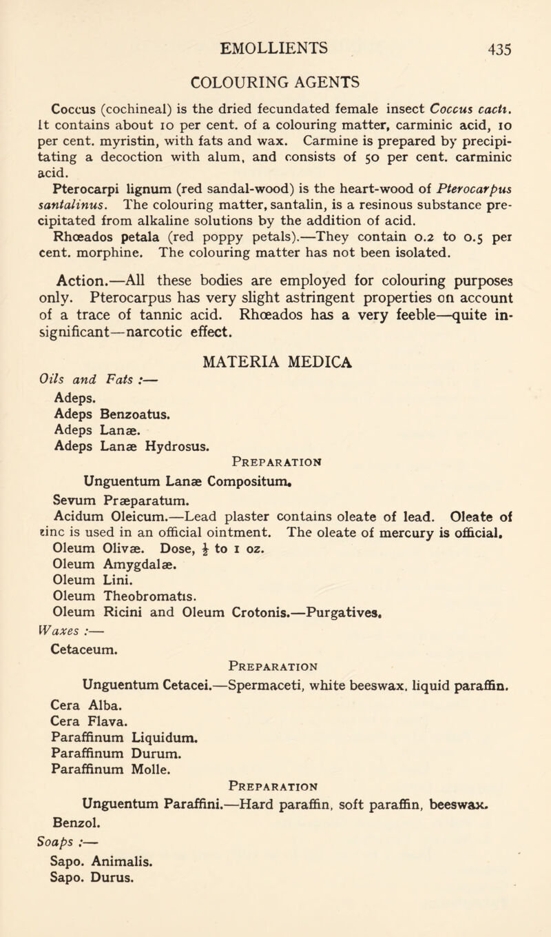 COLOURING AGENTS Coccus (cochineal) is the dried fecundated female insect Coccus cacti. It contains about lo per cent, of a colouring matter, carminic acid, lo per cent, myristin, with fats and wax. Carmine is prepared by precipi- tating a decoction with alum, and consists of 50 per cent, carminic acid. Pterocarpi lignum (red sandal-wood) is the heart-wood of Pterocarpus santalinus. The colouring matter, santalin, is a resinous substance pre- cipitated from alkaline solutions by the addition of acid. Rhoeados petala (red poppy petals).—They contain 0.2 to 0.5 per cent, morphine. The colouring matter has not been isolated. Action.—All these bodies are employed for colouring purposes only. Pterocarpus has very slight astringent properties on account of a trace of tannic acid. Rhoeados has a very feeble—quite in- significant—narcotic effect. MATERIA MEDICA Oils and Fats :— Adeps. Adeps Benzoatus. Adeps Lanae. Adeps Lanae Hydrosus. Preparation Unguentum Lanae Compositum* Sevum Praeparatum. Acidum Oleicum.—Lead plaster contains oleate of lead. Oleate of zinc is used in an official ointment. The oleate of mercury is ofhcial. Oleum Olivae. Dose, ^ to i oz. Oleum Amygdalae. Oleum Lini. Oleum Theobromatis. Oleum Ricini and Oleum Crotonis.—Purgatives, Waxes :— Cetaceum. Preparation Unguentum Cetacei.—Spermaceti, white beeswax, liquid paraffin. Cera Alba. Cera Flava. Parafiinum Liquidum. Paraffinum Durum. Paraffinum Molle. Preparation Unguentum Paraffini.—Hard paraffin, soft paraffin, beeswax- Benzol. Soaps :— Sapo. Animalis. Sapo. Durus.