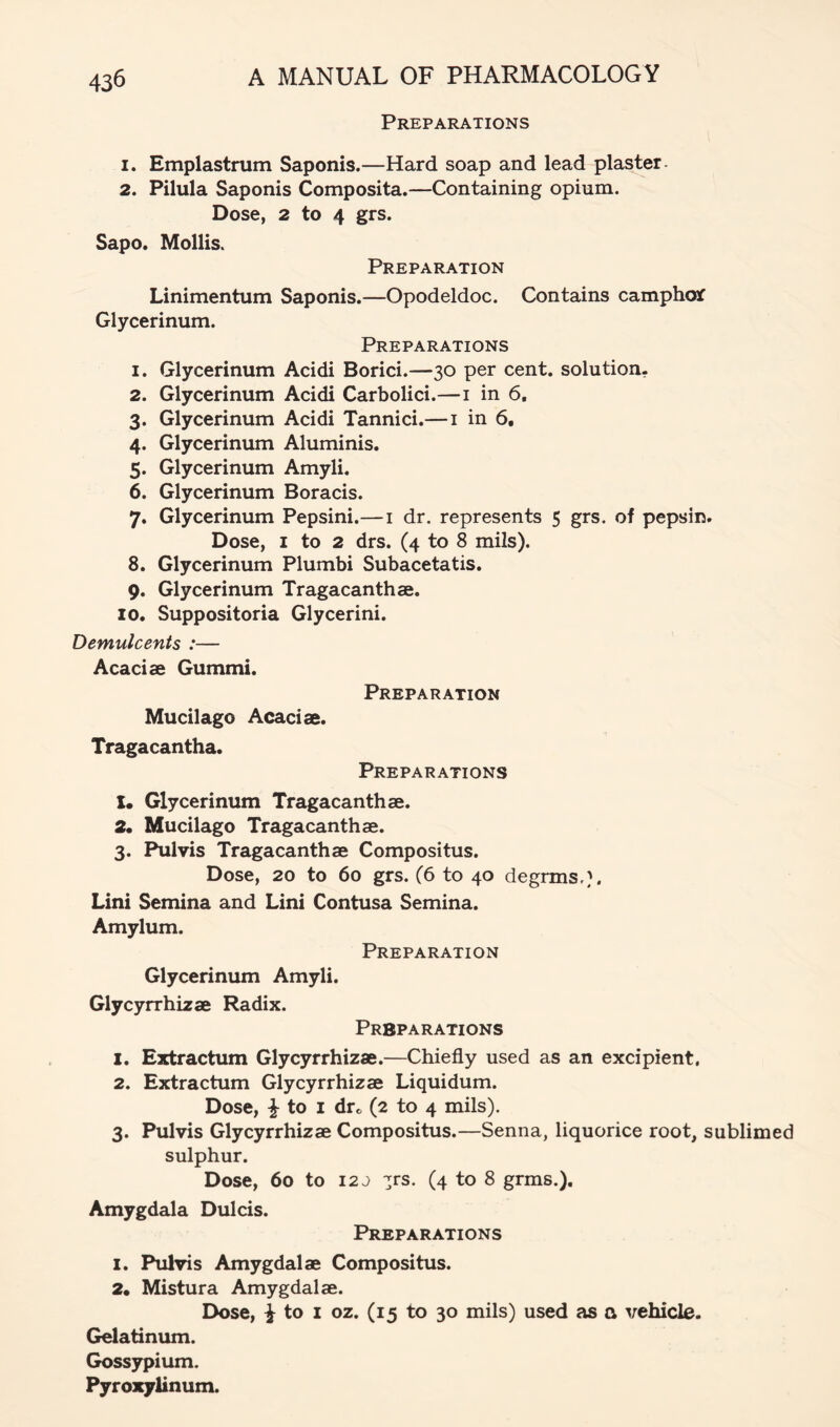 Preparations 1. Emplastrum Saponis.—Hard soap and lead plaster. 2. Pilula Saponis Composita.—Containing opium. Dose, 2 to 4 grs. Sapo. Mollis. Preparation Linimentum Saponis.—Opodeldoc. Contains camphojf Glycerinum. Preparations 1. Glycerinum Acidi Borici.—30 per cent, solution. 2. Glycerinum Acidi Carbolici.—i in 6. 3. Glycerinum Acidi Tannici.—i in 6, 4. Glycerinum Aluminis. 5. Glycerinum Amyli. 6. Glycerinum Boracis. 7. Glycerinum Pepsini.—i dr. represents 5 grs. of pepsin. Dose, I to 2 drs. (4 to 8 mils). 8. Glycerinum Plumbi Subacetatis. 9. Glycerinum Tragacanthae. 10. Suppositoria Glycerini. Demulcents :— Acaciae Gummi. Preparation Mucilago Acaciae. Tragacantha. Preparations !• Glycerinum Tragacanthae. 2. Mucilago Tragacanthae. 3. Pulvis Tragacanthae Compositus. Dose, 20 to 60 grs. (6 to 40 degrms.}. Lini Semina and Lini Contusa Semina. Amylum. Preparation Glycerinum Amyli. Glycyrrhizae Radix. Preparations 1. Extractum Glycyrrhizae.—Chiefly used as an excipient, 2. Extractum Glycyrrhizae Liquidum. Dose, ^ to I drc (2 to 4 mils). 3. Pulvis Glycyrrhizae Compositus.—Senna, liquorice root, sublimed sulphur. Dose, 60 to 12 j :jrs. (4 to 8 grms.). Amygdala Dulcis. Preparations 1. Pulvis Amygdalae Compositus. 2. Mistura Amygdalae. Dose, ^ to I oz. (15 to 30 mils) used as a vehicle. Gelatinum. Gossypium. Pyroxylinum.