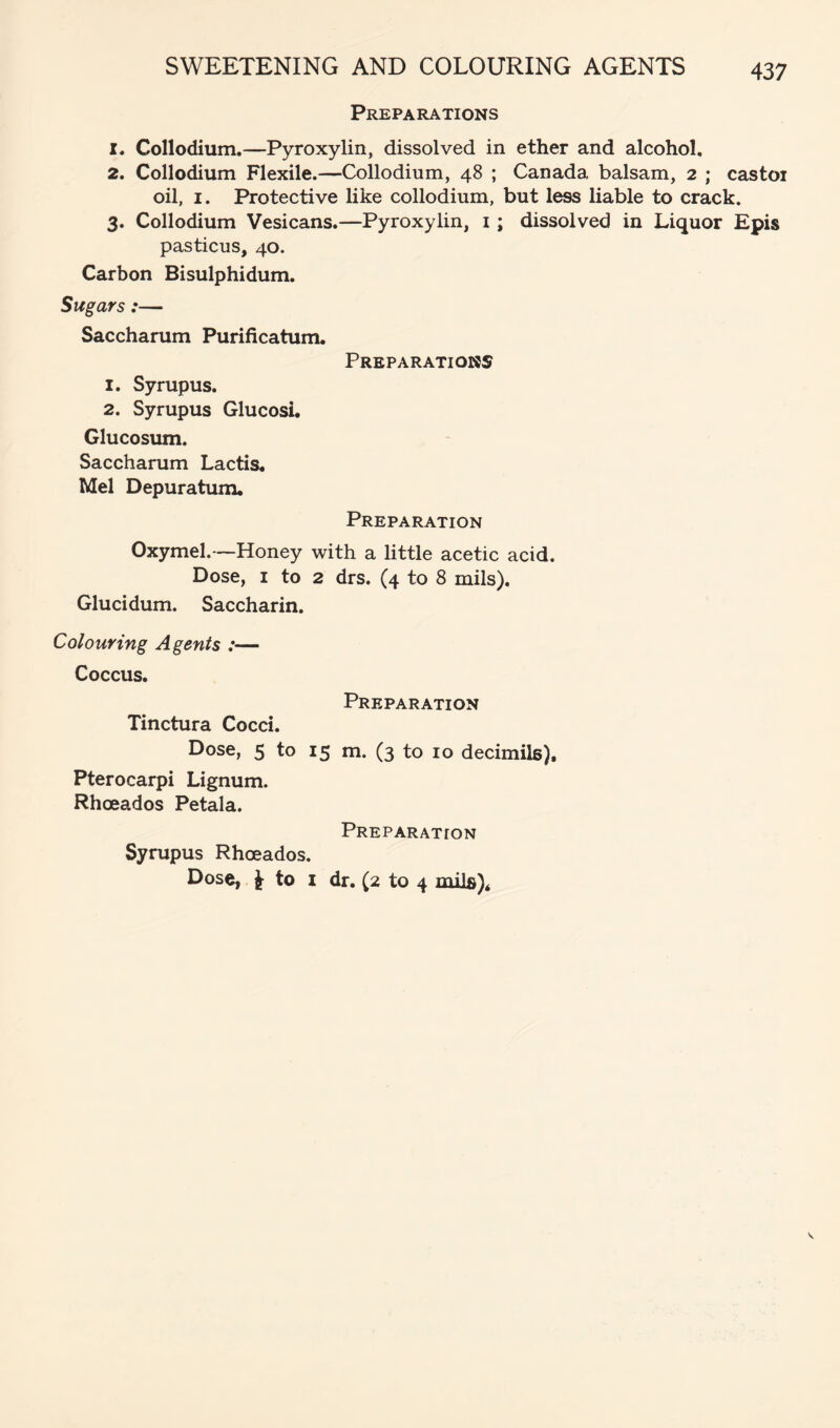 SWEETENING AND COLOURING AGENTS Preparations 1. Collodium.—Pyroxylin, dissolved in ether and alcohol, 2. Collodium Flexile.—Collodium, 48 ; Canada balsam, 2 ; castoi oil, I. Protective like collodium, but less liable to crack. 3. Collodium Vesicans.—Pyroxylin, i; dissolved in Liquor Epis pasticus, 40. Carbon Bisulphidum. Sugars:— Saccharum Purificatum. Preparations 1. Syrupus. 2. Syrupus Glucosi. Glucosum. Saccharum Lactis. Mel Depuratum. Preparation Oxymel.—Honey with a little acetic acid. Dose, I to 2 drs. (4 to 8 mils). Glucidum. Saccharin. Colouring Agents :— Coccus. Preparation Tinctura Cocci, Dose, 5 to 15 m. (3 to 10 decimils), Pterocarpi Lignum. Rhoeados Petala. Preparation Syrupus Rhoeados. Dose, to I dr. (2 to 4 mils)*