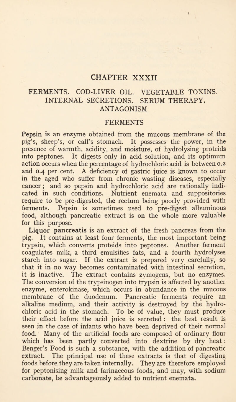 CHAPTER XXXII FERMENTS. COD-LIVER OIL. VEGETABLE TOXINS. INTERNAL SECRETIONS. SERUM THERAPY. ANTAGONISM FERMENTS Pepsin is an enzyme obtained from the mucous membrane of the pig’s, sheep's, or calf’s stomach. It possesses the power, in the presence of warmth, acidity, and moisture, of hydrolysing proteids into peptones. It digests only in acid solution, and its optimum action occurs when the percentage of hydrochloric acid is between 0.2 and 0.4 per cent. A deficiency of gastric juice is known to occur in the aged who suffer from chronic wasting diseases, especially cancer; and so pepsin and hydrochloric acid are rationally indi- cated in such conditions. Nutrient enemata and suppositories require to be pre-digested, the rectum being poorly provided with ferments. Pepsin is sometimes used to pre-digest albuminous food, although pancreatic extract is on the whole more valuable for this purpose. Liquor pancreatis is an extract of the fresh pancreas from the pig. It contains at least four ferments, the most important being trypsin, which converts proteids into peptones. Another ferment coagulates milk, a third emulsifies fats, and a fourth hydrolyses starch into sugar. If the extract is prepared very carefully, so that it in no way becomes contaminated with intestinal secretion, it is inactive. The extract contains zymogens, but no enzymes. The conversion of the trypsinogen into trypsin is affected by another enzyme, enterokinase, which occurs in abundance in the mucous membrane of the duodenum. Pancreatic ferments require an alkaline medium, and their activity is destroyed by the hydro- chloric acid in the stomach. To be of value, they must produce their effect before the acid juice is secreted : the best result is seen in the case of infants who have been deprived of their normal food. Many of the artificial foods are composed of ordinary flour which has been partly converted into dextrine by dry heat: Benger’s Food is such a substance, with the addition of pancreatic extract. The principal use of these extracts is that of digesting foods before they are taken internally. They are therefore employed for peptonising milk and farinaceous foods, and may, with sodium carbonate, be advantageously added to nutrient enemata.