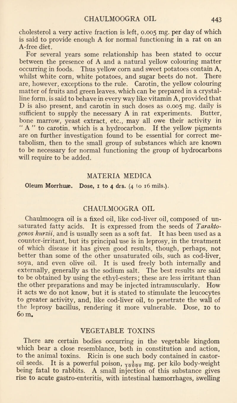 cholesterol a very active fraction is left, 0.005 mg. per day of which is said to provide enough A for normal functioning in a rat on an A-free diet. For several years some relationship has been stated to occur between the presence of A and a natural yellow colouring matter occurring in foods. Thus yellow corn and sweet potatoes contain A, whilst white com, white potatoes, and sugar beets do not. There are, however, exceptions to the rule. Carotin, the yellow colouring matter of fruits and green leaves, which can be prepared in a crystal- line form, is said to behave in every way like vitamin A, provided that D is also present, and carotin in such doses as 0.005 mg. daily is sufficient to supply the necessary A in rat experiments. Butter, bone marrow, yeast extract, etc., may all owe their activity in  A to carotin, which is a hydrocarbon. If the yellow pigments are on further investigation found to be essential for correct me- tabolism, then to the small group of substances which are known to be necessary for normal functioning the group of hydrocarbons will require to be added. MATERIA MEDICA Oleum Morrhuae. Dose, i to 4 drs. (4 to 16 mils.). CHAULMOOGRA OIL Chaulmoogra oil is a fixed oil, like cod-liver oil, composed of un- saturated fatty acids. It is expressed from the seeds of Tarakto- genos kurzii, and is usually seen as a soft fat. It has been used as a counter-irritant, but its principal use is in leprosy, in the treatment of which disease it has given good results, though, perhaps, not better than some of the other unsaturated oils, such as cod-liver, soya, and even olive oil. It is used freely both internally and externally, generally as the sodium salt. The best results are said to be obtained by using the ethyl-esters; these are less irritant than the other preparations and may be injected intramuscularly. How it acts we do not know, but it is stated to stimulate the leucocytes to greater activity, and, like cod-liver oil, to penetrate the wall of the leprosy bacillus, rendering it more vulnerable. Dose, 10 to 60 m. VEGETABLE TOXINS There are certain bodies occurring in the vegetable kingdom which bear a close resemblance, both in constitution and action, to the animal toxins. Ricin is one such body contained in castor- oil seeds. It is a powerful poison, mg. per kilo body-weight being fatal to rabbits. A small injection of this substance gives rise to acute gastro-enteritis, with intestinal haemorrhages, swelling