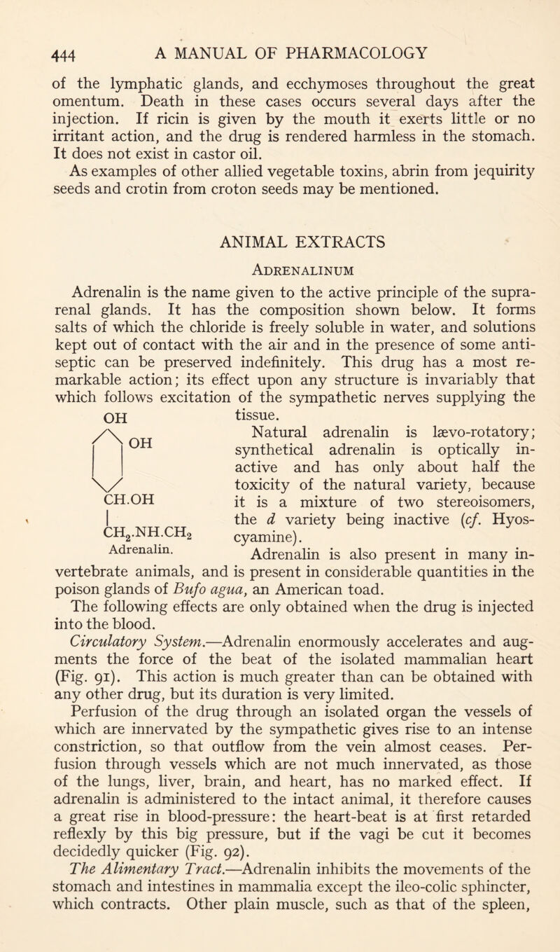 of the lymphatic glands, and ecch5mioses throughout the great omentum. Death in these cases occurs several days after the injection. If ricin is given by the mouth it exerts little or no irritant action, and the drug is rendered harmless in the stomach. It does not exist in castor oil. As examples of other allied vegetable toxins, abrin from jequirity seeds and crotin from croton seeds may be mentioned. ANIMAL EXTRACTS Adrenalinum Adrenalin is the name given to the active principle of the supra- renal glands. It has the composition shown below. It forms salts of which the chloride is freely soluble in water, and solutions kept out of contact with the air and in the presence of some anti- septic can be preserved indefinitely. This drug has a most re- markable action; its effect upon any structure is invariably that which follows excitation of the sympathetic nerves supplying the OH /\ OH CH.OH CH2.NH.CH2 Adrenalin. tissue. Natural adrenalin is laevo-rotatory; synthetical adrenalin is optically in- active and has only about half the toxicity of the natural variety, because it is a mixture of two stereoisomers, the d variety being inactive (cf. Hyos- cyamine). Adrenalin is also present in many in- vertebrate animals, and is present in considerable quantities in the poison glands of Bufo agua, an American toad. The following effects are only obtained when the drug is injected into the blood. Circulatory System.—Adrenalin enormously accelerates and aug- ments the force of the beat of the isolated mammalian heart (Fig. 91). This action is much greater than can be obtained with any other drug, but its duration is very limited. Perfusion of the drug through an isolated organ the vessels of which are innervated by the sympathetic gives rise to an intense constriction, so that outflow from the vein almost ceases. Per- fusion through vessels which are not much innervated, as those of the lungs, liver, brain, and heart, has no marked effect. If adrenalin is administered to the intact animal, it therefore causes a great rise in blood-pressure: the heart-beat is at first retarded reflexly by this big pressure, but if the vagi be cut it becomes decidedly quicker (Fig. 92). The Alimentary Tract.—^Adrenalin inhibits the movements of the stomach and intestines in mammalia except the ileo-colic sphincter, which contracts. Other plain muscle, such as that of the spleen.