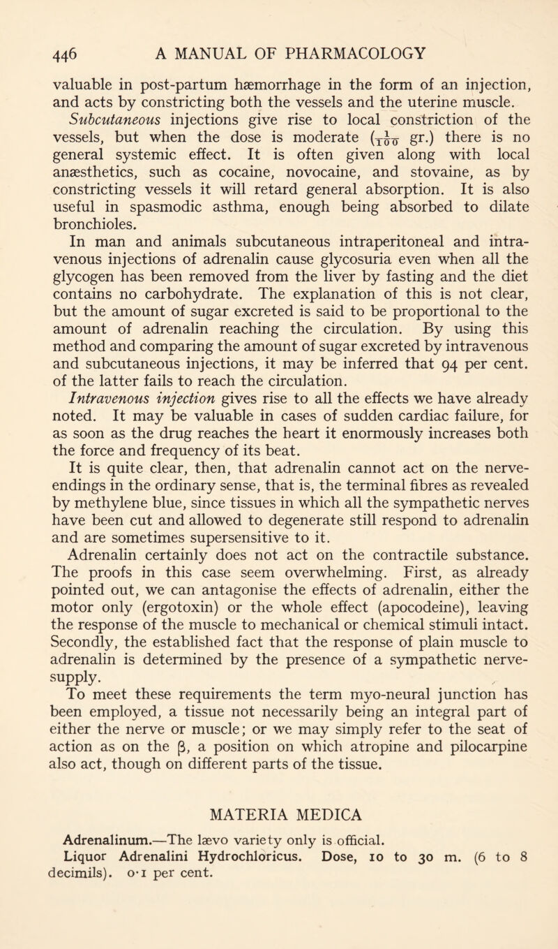 valuable in post-partum haemorrhage in the form of an injection, and acts by constricting both the vessels and the uterine muscle. Subcutaneous injections give rise to local constriction of the vessels, but when the dose is moderate gr.) there is no general systemic effect. It is often given along with local anaesthetics, such as cocaine, novocaine, and stovaine, as by constricting vessels it will retard general absorption. It is also useful in spasmodic asthma, enough being absorbed to dilate bronchioles. In man and animals subcutaneous intraperitoneal and intra- venous injections of adrenalin cause glycosuria even when all the glycogen has been removed from the liver by fasting and the diet contains no carbohydrate. The explanation of this is not clear, but the amount of sugar excreted is said to be proportional to the amount of adrenalin reaching the circulation. By using this method and comparing the amount of sugar excreted by intravenous and subcutaneous injections, it may be inferred that 94 per cent, of the latter fails to reach the circulation. Intravenous injection gives rise to all the effects we have already noted. It may be valuable in cases of sudden cardiac failure, for as soon as the drug reaches the heart it enormously increases both the force and frequency of its beat. It is quite clear, then, that adrenalin cannot act on the nerve- endings in the ordinary sense, that is, the terminal fibres as revealed by methylene blue, since tissues in which all the sympathetic nerves have been cut and allowed to degenerate still respond to adrenalin and are sometimes supersensitive to it. Adrenalin certainly does not act on the contractile substance. The proofs in this case seem overwhelming. First, as already pointed out, we can antagonise the effects of adrenahn, either the motor only (ergotoxin) or the whole effect (apocodeine), leaving the response of the muscle to mechanical or chemical stimuli intact. Secondly, the established fact that the response of plain muscle to adrenalin is determined by the presence of a sympathetic nerve- supply. To meet these requirements the term myo-neural junction has been employed, a tissue not necessarily being an integral part of either the nerve or muscle; or we may simply refer to the seat of action as on the p, a position on which atropine and pilocarpine also act, though on different parts of the tissue. MATERIA MEDICA Adrenalinum.—The laevo variety only is official. Liquor Adrenalini Hydrochloricus. Dose, 10 to 30 m. (6 to 8 decimils). o*i per cent.