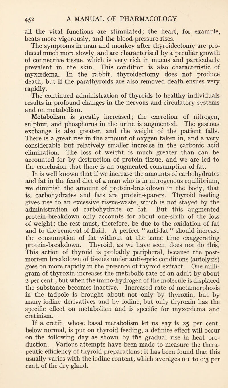 all the vital functions are stimulated; the heart, for example, beats more vigorously, and the blood-pressure rises. The symptoms in man and monkey after thyroidectomy are pro- duced much more slowly, and are characterised by a peculiar growth of connective tissue, which is very rich in mucus and particularly prevalent in the skin. This condition is also characteristic of myxcedema. In the rabbit, thyroidectomy does not produce death, but if the parath5u:oids are also removed death ensues very rapidly. The continued administration of thyroids to healthy individuals results in profound changes in the nervous and circulatory systems and on metabolism. Metabolism is greatly increased; the excretion of nitrogen, sulphur, and phosphorus in the urine is augmented. The gaseous exchange is also greater, and the weight of the patient falls. There is a great rise in the amount of oxygen taken in, and a very considerable but relatively smaller increase in the carbonic acid ehmination. The loss of weight is much greater than can be accounted for by destruction of protein tissue, and we are led to the conclusion that there is an augmented consumption of fat. It is weU known that if we increase the amounts of carbohydrates and fat in the fixed diet of a man who is in nitrogenous equilibrium, we diminish the amount of protein-breakdown in the body, that is, carbohydrates and fats are protein-sparers. Thyroid feeding gives rise to an excessive tissue-waste, which is not stayed by the administration of carbohydrate or fat. But this augmented protein-breakdown only accounts for about one-sixth of the loss of weight; the rest must, therefore, be due to the oxidation of fat and to the removal of fluid. A perfect “ anti-fat  should increase the consumption of fat without at the same time exaggerating protein-breakdown. Thyroid, as we have seen, does not do this. This action of thyroid is probably peripheral, because the post- mortem breakdown of tissues under antiseptic conditions (autolysis) goes on more rapidly in the presence of thyroid extract. One milli- gram of thyroxin increases the metabolic rate of an adult by about 2 per cent., but when the imino-hydrogen of the molecule is displaced the substance becomes inactive. Increased rate of metamorphosis in the tadpole is brought about not only by thyroxin, but by many iodine derivatives and by iodine, but only thyroxin has the specific effect on metabolism and is specific for myxcedema and cretinism. If a cretin, whose basal metabolism let us say is 25 per cent, below normal, is put on thyroid feeding, a definite effect will occur on the following day as shown by the gradual rise in heat pro- duction. Various attempts have been made to measure the thera- peutic efficiency of thyroid preparations: it has been found that this usually varies with the iodine content, which averages O'l to 0*3 per cent, of the dry gland.