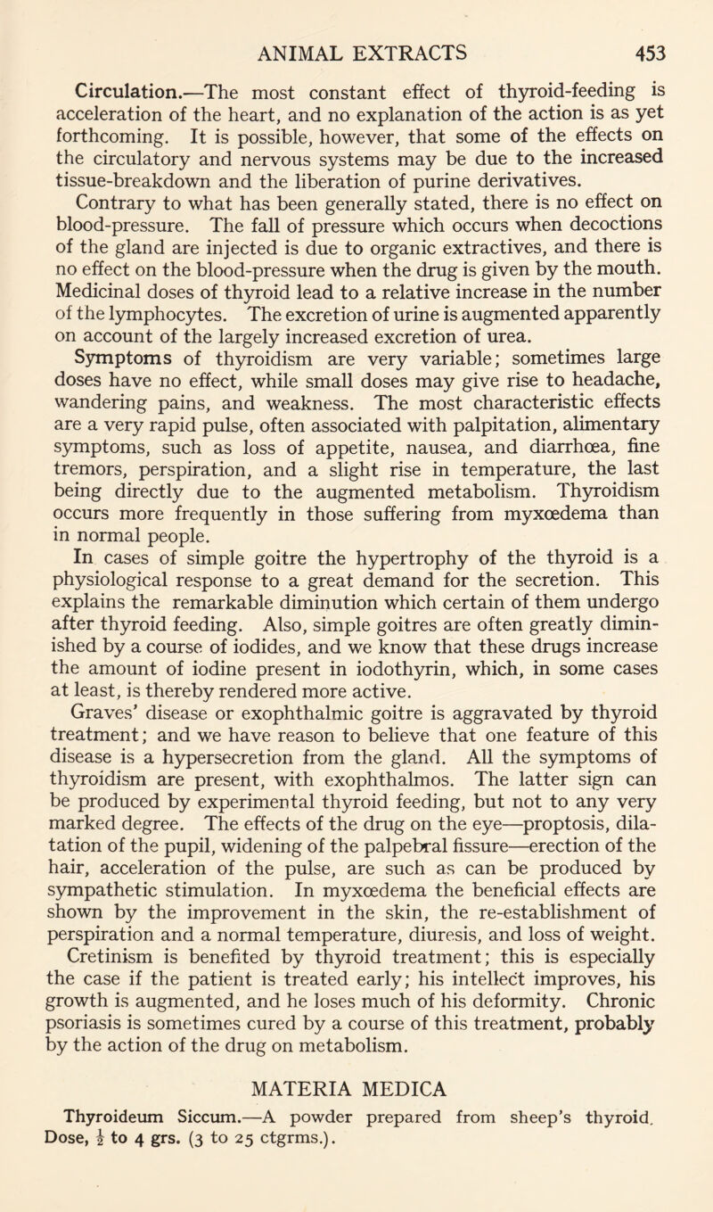 Circulation.—The most constant effect of thyroid-feeding is acceleration of the heart, and no explanation of the action is as yet forthcoming. It is possible, however, that some of the effects on the circulatory and nervous systems may be due to the increased tissue-breakdown and the liberation of purine derivatives. Contrary to what has been generally stated, there is no effect on blood-pressure. The fall of pressure which occurs when decoctions of the gland are injected is due to organic extractives, and there is no effect on the blood-pressure when the drug is given by the mouth. Medicinal doses of thyroid lead to a relative increase in the number of the lymphocytes. The excretion of urine is augmented apparently on account of the largely increased excretion of urea. Symptoms of thyroidism are very variable; sometimes large doses have no effect, while small doses may give rise to headache, wandering pains, and weakness. The most characteristic effects are a very rapid pulse, often associated with palpitation, alimentary symptoms, such as loss of appetite, nausea, and diarrhoea, fine tremors, perspiration, and a slight rise in temperature, the last being directly due to the augmented metabolism. Th5n:oidism occurs more frequently in those suffering from myxoedema than in normal people. In cases of simple goitre the hypertrophy of the th5U'oid is a physiological response to a great demand for the secretion. This explains the remarkable diminution which certain of them undergo after thyroid feeding. Also, simple goitres are often greatly dimin- ished by a course of iodides, and we know that these drugs increase the amount of iodine present in iodothyrin, which, in some cases at least, is thereby rendered more active. Graves’ disease or exophthalmic goitre is aggravated by thyroid treatment; and we have reason to believe that one feature of this disease is a hypersecretion from the gland. All the symptoms of thyroidism are present, with exophthalmos. The latter sign can be produced by experimental thyroid feeding, but not to any very marked degree. The effects of the drug on the eye—proptosis, dila- tation of the pupil, widening of the palpebral fissure—erection of the hair, acceleration of the pulse, are such as can be produced by S3mipathetic stimulation. In myxoedema the beneficial effects are shown by the improvement in the skin, the re-establishment of perspiration and a normal temperature, diuresis, and loss of weight. Cretinism is benefited by thyroid treatment; this is especially the case if the patient is treated early; his intellect improves, his growth is augmented, and he loses much of his deformity. Chronic psoriasis is sometimes cured by a course of this treatment, probably by the action of the drug on metabolism. MATERIA MEDICA Thyroideum Siccum.—A powder prepared from sheep’s thyroid. Dose, i to 4 grs. (3 to 25 ctgrms.).