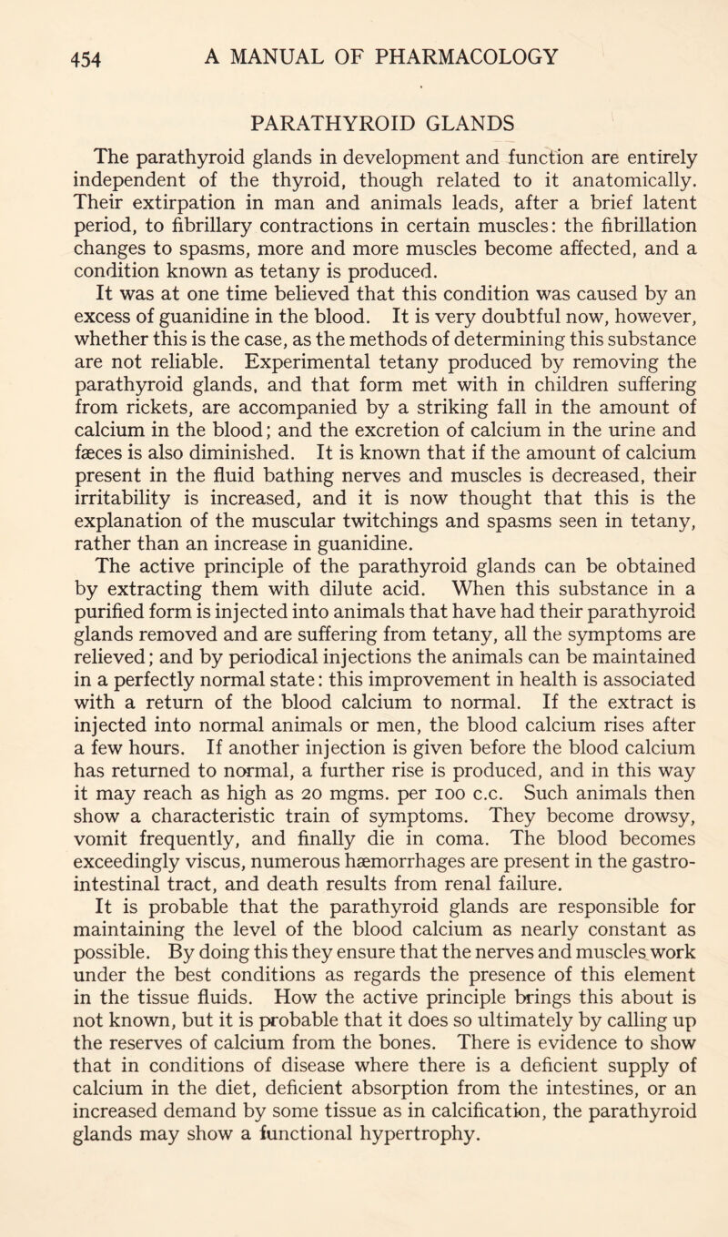 PARATHYROID GLANDS The parathyroid glands in development and function are entirely independent of the thyroid, though related to it anatomically. Their extirpation in man and animals leads, after a brief latent period, to fibrillary contractions in certain muscles: the fibrillation changes to spasms, more and more muscles become affected, and a condition known as tetany is produced. It was at one time believed that this condition was caused by an excess of guanidine in the blood. It is very doubtful now, however, whether this is the case, as the methods of determining this substance are not reliable. Experimental tetany produced by removing the parathyroid glands, and that form met with in children suffering from rickets, are accompanied by a striking fall in the amount of calcium in the blood; and the excretion of calcium in the urine and faeces is also diminished. It is known that if the amount of calcium present in the fluid bathing nerves and muscles is decreased, their irritability is increased, and it is now thought that this is the explanation of the muscular twitchings and spasms seen in tetany, rather than an increase in guanidine. The active principle of the parathyroid glands can be obtained by extracting them with dilute acid. When this substance in a purified form is injected into animals that have had their parathyroid glands removed and are suffering from tetany, all the symptoms are relieved; and by periodical injections the animals can be maintained in a perfectly normal state: this improvement in health is associated with a return of the blood calcium to normal. If the extract is injected into normal animals or men, the blood calcium rises after a few hours. If another injection is given before the blood calcium has returned to normal, a further rise is produced, and in this way it may reach as high as 20 mgms. per 100 c.c. vSuch animals then show a characteristic train of symptoms. They become drowsy, vomit frequently, and finally die in coma. The blood becomes exceedingly viscus, numerous haemorrhages are present in the gastro- intestinal tract, and death results from renal failure. It is probable that the parathyroid glands are responsible for maintaining the level of the blood calcium as nearly constant as possible. By doing this they ensure that the nerves and muscles^work under the best conditions as regards the presence of this element in the tissue fluids. How the active principle brings this about is not known, but it is probable that it does so ultimately by calling up the reserves of calcium from the bones. There is evidence to show that in conditions of disease where there is a deficient supply of calcium in the diet, deficient absorption from the intestines, or an increased demand by some tissue as in calcification, the parathyroid glands may show a functional hypertrophy.