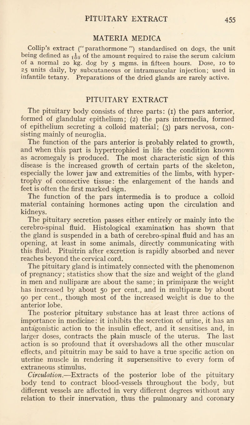MATERIA MEDICA Collip’s extract (“parathormone”) standardised on dogs, the unit being defined as of the amount required to raise the serum calcium of a normal 20 dog by 5 mgms. in fifteen hours. Dose, 10 to 25 units daily, by subcutaneous or intramuscular injection; used in infantile tetany. Preparations of the dried glands are rarely active. PITUITARY EXTRACT The pituitary body consists of three parts: (i) the pars anterior, formed of glandular epithelium; (2) the pars intermedia, formed of epithelium secreting a colloid material; (3) pars nervosa, con- sisting mainly of neuroglia. The function of the pars anterior is probably related to growth, and when this part is hypertrophied in life the condition known as acromegaly is produced. The most characteristic sign of this disease is the increased growth of certain parts of the skeleton, especially the lower jaw and extremities of the limbs, with hyper- trophy of connective tissue: the enlargement of the hands and feet is often the first marked sign. The function of the pars intermedia is to produce a colloid material containing hormones acting upon the circulation and kidneys. The pituitary secretion passes either entirely or mainly into the cerebro-spinal fluid. Histological examination has shown that the gland is suspended in a bath of cerebro-spinal fluid and has an opening, at least in some animals, directly communicating with this fluid. Pituitrin after excretion is rapidly absorbed and never reaches beyond the cervical cord. The pituitary gland is intimately connected with the phenomenon of pregnancy; statistics show that the size and weight of the gland in men and nulliparae are about the same; in primiparae the weight has increased by about 50 per cent., and in multiparae by about 90 per cent., though most of the increased weight is due to the anterior lobe. The posterior pituitary substance has at least three actions of importance in medicine: it inhibits the secretion of urine, it has an antagonistic action to the insulin effect, and it sensitises and, in larger doses, contracts the plain muscle of the uterus. The last action is so profound that it overshadows all the other muscular effects, and pituitrin may be said to have a true specific action on uterine muscle in rendering it supersensitive to every form of extraneous stimulus. Circulation.—Extracts of the posterior lobe of the pituitary body tend to contract blood-vessels throughout the body, but different vessels are affected in very different degrees without any relation to their innervation, thus the pulmonary and coronary