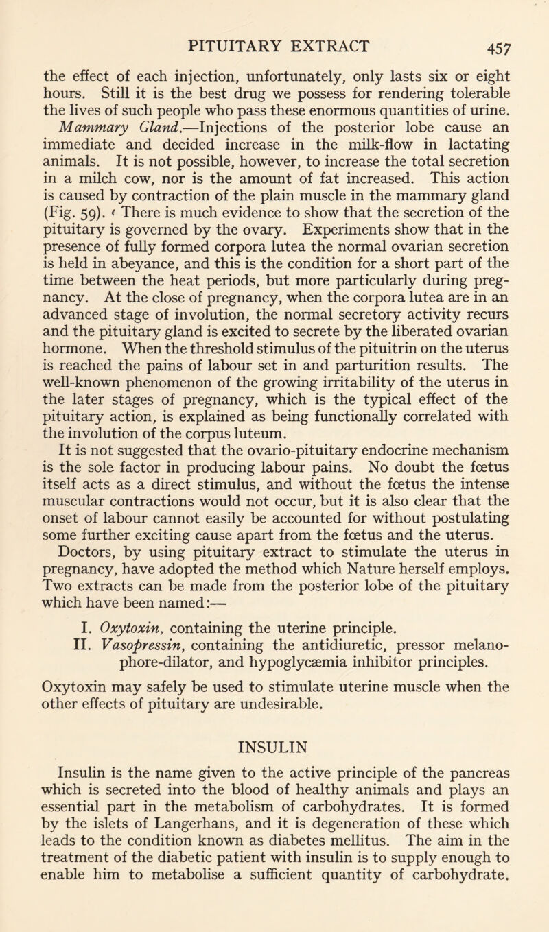 the effect of each injection, unfortunately, only lasts six or eight hours. Still it is the best drug we possess for rendering tolerable the lives of such people who pass these enormous quantities of urine. Mammary Gland.—Injections of the posterior lobe cause an immediate and decided increase in the milk-flow in lactating animals. It is not possible, however, to increase the total secretion in a milch cow, nor is the amount of fat increased. This action is caused by contraction of the plain muscle in the mammary gland (Fig. 59). i There is much evidence to show that the secretion of the pituitary is governed by the ovary. Experiments show that in the presence of fully formed corpora lutea the normal ovarian secretion is held in abeyance, and this is the condition for a short part of the time between the heat periods, but more particularly during preg- nancy. At the close of pregnancy, when the corpora lutea are in an advanced stage of involution, the normal secretory activity recurs and the pituitary gland is excited to secrete by the liberated ovarian hormone. When the threshold stimulus of the pituitrin on the uterus is reached the pains of labour set in and parturition results. The well-known phenomenon of the growing irritability of the uterus in the later stages of pregnancy, which is the typical effect of the pituitary action, is explained as being functionally correlated with the involution of the corpus luteum. It is not suggested that the ovario-pituitary endocrine mechanism is the sole factor in producing labour pains. No doubt the foetus itself acts as a direct stimulus, and without the foetus the intense muscular contractions would not occur, but it is also clear that the onset of labour cannot easily be accounted for without postulating some further exciting cause apart from the foetus and the uterus. Doctors, by using pituitary extract to stimulate the uterus in pregnancy, have adopted the method which Nature herself employs. Two extracts can be made from the posterior lobe of the pituitary which have been named I. Oxytoxin, containing the uterine principle. II. Vasopressin, containing the antidiuretic, pressor melano- phore-dilator, and hypoglycaemia inhibitor principles. Oxytoxin may safely be used to stimulate uterine muscle when the other effects of pituitary are undesirable. INSULIN Insulin is the name given to the active principle of the pancreas which is secreted into the blood of healthy animals and plays an essential part in the metabolism of carbohydrates. It is formed by the islets of Langerhans, and it is degeneration of these which leads to the condition known as diabetes mellitus. The aim in the treatment of the diabetic patient with insulin is to supply enough to enable him to metaboUse a sufficient quantity of carbohydrate.