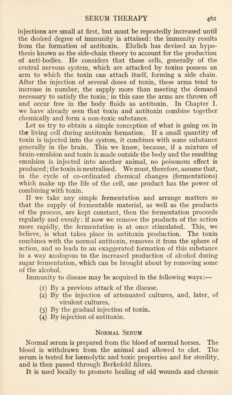 injections are small at first, but must be repeatedly increased until the desired degree of immunity is attained: the immunity results from the formation of antitoxin. Ehrlich has devised an hypo- thesis known as the side-chain theory to account for the production of anti-bodies. He considers that those cells, generally of the central nervous system, which are attacked by toxins possess an arm to which the toxin can attach itself, forming a side chain. After the injection of several doses of toxin, these arms tend to increase in number, the supply more than meeting the demand necessary to satisfy the toxin; in this case the arms are thrown off and occur free in the body fluids as antitoxin. In Chapter I. we have already seen that toxin and antitoxin combine together chemically and form a non-toxic substance. Let us try to obtain a simple conception of what is going on in the living cell during antitoxin formation. If a small quantity of toxin is injected into the system, it combines with some substance generally in the brain. This we know, because, if a mixture of brain-emulsion and toxin is made outside the body and the resulting emulsion is injected into another animal, no poisonous effect is produced; the toxin is neutralised. We must, therefore, assume that, in the cycle of co-ordinated chemical changes (fermentations) which make up the life of the cell, one product has the power of combining with toxin. If we take any simple fermentation and arrange matters so that the supply of fermentable material, as well as the products of the process, are kept constant, then the fermentation proceeds regularly and evenly: if now we remove the products of the action more rapidly, the fermentation is at once stimulated. This, we believe, is what takes place in antitoxin production. The toxin combines with the normal antitoxin, removes it from the sphere of action, and so leads to an exaggerated formation of this substance in a way analogous to the increased production of alcohol during sugar fermentation, which can be brought about by removing some of the alcohol. Immunity to disease may be acquired in the following ways:— (1) By a previous attack of the disease. (2) By the injection of attenuated cultures, and, later, of virulent cultures. (3) By the gradual injection of toxin. (4) By injection of antitoxin. Normal Serum Normal serum is prepared from the blood of normal horses. The blood is withdrawn from the animal and allowed to clot. The serum is tested for haemolytic and toxic properties and for sterility, and is then passed through Berkefeld filters. It is used locally to promote healing of old wounds and chronic