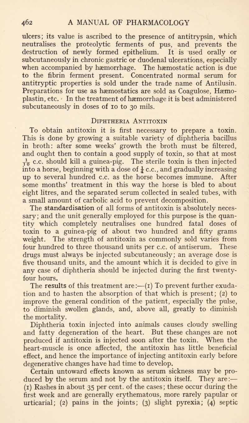 ulcers; its value is ascribed to the presence of antitrypsin, which neutralises the proteolytic ferments of pus, and prevents the destruction of newly formed epithelium. It is used orally or subcutaneously in chronic gastric or duodenal ulcerations, especially when accompanied by haemorrhage. The haemostatic action is due to the fibrin ferment present. Concentrated normal serum for antitryptic properties is sold under the trade name of Antilusin. Preparations for use as haemostatics are sold as Coagulose, Haemo- plastin, etc.' In the treatment of haemorrhage it is best administered subcutaneously in doses of 10 to 30 mils. Diphtheria Antitoxin To obtain antitoxin it is first necessary to prepare a toxin. This is done by growing a suitable variety of diphtheria bacillus in broth: after some weeks’ growth the broth must be filtered, and ought then to contain a good supply of toxin, so that at most c.c. should kill a guinea-pig. The sterile toxin is then injected into a horse, beginning with a dose of J c.c., and gradually increasing up to several hundred c.c. as the horse becomes immune. After some months’ treatment in this way the horse is bled to about eight litres, and the separated serum collected in sealed tubes, with a small amount of carbolic acid to prevent decomposition. The standardisation of all forms of antitoxin is absolutely neces- sary ; and the unit generally employed for this purpose is the quan- tity which completely neutralises one hundred fatal doses of toxin to a guinea-pig of about two hundred and fifty grams weight. The strength of antitoxin as commonly sold varies from four hundred to three thousand units per c.c. of antiserum. These drugs must always be injected subcutaneously; an average dose is five thousand units, and the amount which it is decided to give in any case of diphtheria should be injected during the first twenty- four hours. The results of this treatment are:—(i) To prevent further exuda- tion and to hasten the absorption of that which is present; (2) to improve the general condition of the patient, especially the pulse, to diminish swollen glands, and, above all, greatly to diminish the mortality. Diphtheria toxin injected into animals causes cloudy swelling and fatty degeneration of the heart. But these changes are not produced if antitoxin is injected soon after the toxin. When the heart-muscle is once affected, the antitoxin has little beneficial effect, and hence the importance of injecting antitoxin early before degenerative changes have had time to develop. Certain untoward effects known as serum sickness may be pro- duced by the serum and not by the antitoxin itself. They are:— (i) Rashes in about 35 per cent, of the cases; these occur during the first week and are generally erythematous, more rarely papular or urticarial; (2) pains in the joints; (3) slight pyrexia; (4) septic